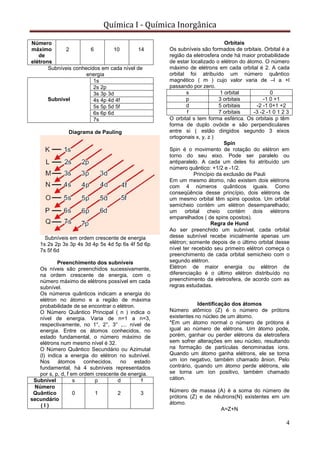 Química I - Química Inorgânica
4
Número
máximo
de
elétrons
2 6 10 14
Subníveis conhecidos em cada nível de
energia
Subnível
1s
2s 2p
3s 3p 3d
4s 4p 4d 4f
5s 5p 5d 5f
6s 6p 6d
7s
Diagrama de Pauling
Subníveis em ordem crescente de energia
1s 2s 2p 3s 3p 4s 3d 4p 5s 4d 5p 6s 4f 5d 6p
7s 5f 6d
Preenchimento dos subníveis
Os níveis são preenchidos sucessivamente,
na ordem crescente de energia, com o
número máximo de elétrons possível em cada
subnível.
Os números quânticos indicam a energia do
elétron no átomo e a região de máxima
probabilidade de se encontrar o elétron.
O Número Quântico Principal ( n ) indica o
nível de energia. Varia de n=1 a n=3,
respectivamente, no 1°, 2°, 3° ,... nível de
energia. Entre os átomos conhecidos, no
estado fundamental, o número máximo de
elétrons num mesmo nível é 32.
O Número Quântico Secundário ou Azimutal
(l) indica a energia do elétron no subnível.
Nos átomos conhecidos, no estado
fundamental, há 4 subníveis representados
por s, p, d, f em ordem crescente de energia.
Subnível s p d f
Número
Quântico
secundário
( l )
0 1 2 3
Orbitais
Os subníveis são formados de orbitais. Orbital é a
região da eletrosfera onde há maior probabilidade
de estar localizado o elétron do átomo. O número
máximo de elétrons em cada orbital é 2. A cada
orbital foi atribuído um número quântico
magnético ( m ) cujo valor varia de –l a +l
passando por zero.
s 1 orbital 0
p 3 orbitais -1 0 +1
d 5 orbitais -2 -1 0+1 +2
f 7 orbitais -3 -2 -1 0 1 2 3
O orbital s tem forma esférica. Os orbitais p têm
forma de duplo ovóide e são perpendiculares
entre si ( estão dirigidos segundo 3 eixos
ortogonais x, y, z )
Spin
Spin é o movimento de rotação do elétron em
torno do seu eixo. Pode ser paralelo ou
antiparalelo. A cada um deles foi atribuído um
número quântico: +1/2 e -1/2.
Princípio da exclusão de Pauli
Em um mesmo átomo, não existem dois elétrons
com 4 números quânticos iguais. Como
conseqüência desse princípio, dois elétrons de
um mesmo orbital têm spins opostos. Um orbital
semicheio contém um elétron desemparelhado;
um orbital cheio contém dois elétrons
emparelhados ( de spins opostos).
Regra de Hund
Ao ser preenchido um subnível, cada orbital
desse subnível recebe inicialmente apenas um
elétron; somente depois de o último orbital desse
nível ter recebido seu primeiro elétron começa o
preenchimento de cada orbital semicheio com o
segundo elétron.
Elétron de maior energia ou elétron de
diferenciação é o último elétron distribuído no
preenchimento da eletrosfera, de acordo com as
regras estudadas.
Identificação dos átomos
Número atômico (Z) é o número de prótons
existentes no núcleo de um átomo.
*Em um átomo normal o número de prótons é
igual ao número de elétrons. Um átomo pode,
porém, ganhar ou perder elétrons da eletrosfera
sem sofrer alterações em seu núcleo, resultando
na formação de partículas denominadas íons.
Quando um átomo ganha elétrons, ele se torna
um íon negativo, também chamado ânion. Pelo
contrário, quando um átomo perde elétrons, ele
se torna um íon positivo, também chamado
cátion.
Número de massa (A) é a soma do número de
prótons (Z) e de nêutrons(N) existentes em um
átomo.
A=Z+N
 