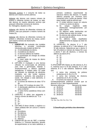 Química I - Química Inorgânica
5
Elemento químico é o conjunto de todos os
átomos com mesmo número atômico.
Isótopos são átomos com mesmo número de
prótons e diferente número de massa, ou seja,
são átomos do mesmo elemento químico que
possuem diferentes números de nêutrons.
Ex: Hidrogênio, deutério e trítio.
Isóbaros são átomos de diferentes números de
prótons, mas que possuem o mesmo número de
massa (A).
Isótonos são átomos de diferentes números de
prótons e diferentes números de massa, porém
com mesmo número de nêutrons(N).
Exercícios:
1. (UNESP-SP) Na evolução dos modelos
atômicos, a principal contribuição
introduzida pelo modelo de Bohr foi:
a) A indivisibilidade do átomo.
b) A existência de nêutron.
c) A natureza elétrica da matéria
d) A quantização de energia da órbitas
eletrônicas
e) A maior parte da massa do átomo
está no núcleo.
2. (UFV-MG) A irradiação é uma técnica
utilizada na conservação de alimentos
para inibir a germinação, retardar o
amadurecimento e destruir bactérias
patogênicas. O isótopo césio 137 pode
ser utilizado na obtenção de alimentos
irradiados, por não conter resíduos
radiativos e, portanto, não prejudicar a
saúde. Em relação a este elemento, é
incorreto afirmar:
a) O número de nêutrons do césio 137 é
80.
b) O césio 137 é isótopo do césio 133.
c) A distribuição eletrônica do elemento
césio é [Xe] 6s
1
d) O césio forma substância iônica com
o cloro.
3. (UERJ-RJ) O cátion que apresenta o
mesmo número de elétrons do
14
C é:
a) N
+
b) C
2+
c) P
3+
d) Si
4+
4. (UFV-MG) O ânion cloreto, o argônio e o
cátion potássio têm em comum o mesmo
número:
a) De prótons
b) De elétrons
c) De nêutrons
d) De massa
e) Atômico
5. (UNESP-SP) No ano de 1887, o cientista
britânico J.J. Thomson descobriu, através
de experimentos co os raios catódicos, a
primeira evidência experimental da
estrutura interna dos átomos. O modelo
atômico proposto por Thomson ficou
conhecido como “pudim de passas”. Para
esse modelo, pode-se afirmar que:
a) O núcleo atômico ocupa um volume
mínimo no centro do átomo
b) As cargas negativas estão
distribuídas homogeneamente por
todo o átomo
c) Os elétrons estão distribuídos em
órbitas fixas ao redor do núcleo
d) Os átomos são esferas duras, do tipo
de uma bola de bilhar.
e) Os elétrons estão espalhados
aleatoriamente no espaço ao redor do
núcleo
6) (UFRRJ-RJ) Os átomos X e T são
isótopos, os átomos W e T são isóbaros X e
W são isótonos. Sabendo-se que o átomo X
tem 25 prótons e número de massa 52 e que
o átomo T tem 26 nêutrons, o número de
elétrons do átomo W é:
a) 21
b) 22
c) 23
d) 24
e) 25
7) (PUCCAMP-SP) Dados os três átomos A, B e
C, notamos que A e B são isótopos; A e C são
isótonos; B e C são isóbaros. Sabemos ainda
que:
i. A soma dos números de prótons
existentes em A, B e C é 79
ii. A soma dos números de nêutrons
existentes em A, B e C é 88
iii. O número de massa de A é 55
Consequentemente podemos concluir que os
átomos A, B e C têm respectivamente
Números atômicos Números de massa
a) 26-26-27 55-56-56
b) 25-25-29 55-59-59
c) 24-24-31 55-62-62
d) 27-27-25 55-53-53
e) 28-28-23 55-50-50
Gabarito
1.d 2.a 3.a 4.b 5.c 6.c 7.a
2.Classificação periódica dos elementos
 