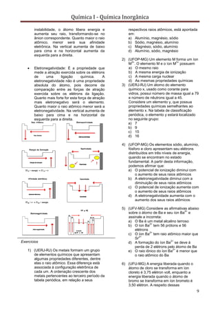 Química I - Química Inorgânica
9
instabilidade, o átomo libera energia e
aumenta seu raio, transformando-se no
ânion correspondente. Quanto maior o raio
atômico, menor será sua afinidade
eletrônica. Na vertical aumenta de baixo
para cima e na horizontal aumenta da
esquerda para a direita.
 Eletronegatividade: É a propriedade que
mede a atração exercida sobre os elétrons
de uma ligação química. A
eletronegatividade não é uma propriedade
absoluta do átomo, pois decorre da
comparação entre as forças de atração
exercida sobre os elétrons da ligação.
Quanto mais forte for esta força de atração
mais eletronegativo será o elemento.
Quanto maior o raio atômico menor será a
eletronegatividade. Na vertical aumenta de
baixo para cima e na horizontal da
esquerda para a direita.
Exercícios
1) (UERJ-RJ) Os metais formam um grupo
de elementos químicos que apresentam
algumas propriedades diferentes, dentre
elas o raio atômico. Essa diferença está
associada à configuração eletrônica de
cada um. A ordenação crescente dos
metais pertencentes ao terceiro período da
tabela periódica, em relação a seus
respectivos raios atômicos, está apontada
em:
a) Alumínio, magnésio, sódio
b) Sódio, magnésio, alumínio
c) Magnésio, sódio, alumínio
d) Alumínio, sódio, magnésio
2) (UFOP-MG) Um elemento M forma um íon
M
3+
. O elemento M e o íon M
3+
possuem
a) O mesmo raio
b) A mesma energia de ionização
c) A mesma carga nuclear
d) As mesmas propriedades químicas
3) (UERJ-RJ) Um átomo do elemento
químico x, usado como corante para
vidros, possui número de massa igual a 79
e número de nêutrons igual a 45.
Considere um elemento y, que possua
propriedades químicas semelhantes ao
elemento x. Na tabela de classificação
periódica, o elemento y estará localizado
no seguinte grupo:
a) 7
b) 9
c) 15
d) 16
4) (UFOP-MG) Os elementos sódio, alumínio,
fósforo e cloro apresentam seu elétrons
distribuídos em três níveis de energia,
quando se encontram no estado
fundamental. A partir desta informação,
podemos afirmar que:
a) O potencial de ionização diminui com
o aumento de seus raios atômicos
b) A eletronegatividade diminui com a
diminuição de seus raios atômicos
c) O potencial de ionização aumenta com
o aumento de seus raios atômicos
d) A eletronegatividade aumenta com o
aumento dos seus raios atômicos
5) (UFV-MG) Considere as afirmativas abaixo
sobre o átomo de Ba e seu íon Ba
2+
e
assinale a incorreta:
a) O Ba é um metal alcalino terroso
b) O íon Ba
2+
tem 56 prótons e 56
elétrons
c) O íon Ba
2+
tem raio atômico maior que
Sr
2+
d) A formação do íon Ba
2+
se deve à
perda de 2 elétrons pelo átomo de Ba
e) O raio iônico do íon Ba
2+
é menor que
o raio atômico do Ba
6) (UFU-MG) A energia liberada quando o
átomo de cloro se transforma em íon
cloreto é 3,75 elétron volt, enquanto a
energia liberada quando o átomo de
bromo se transforma em íon brometo é
3,50 elétron. A respeito dessas
 