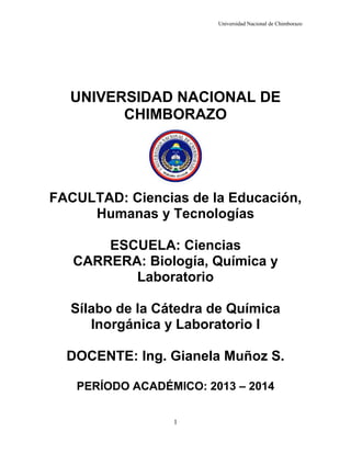 Universidad Nacional de Chimborazo

UNIVERSIDAD NACIONAL DE
CHIMBORAZO

FACULTAD: Ciencias de la Educación,
Humanas y Tecnologías
ESCUELA: Ciencias
CARRERA: Biología, Química y
Laboratorio
Sílabo de la Cátedra de Química
Inorgánica y Laboratorio I
DOCENTE: Ing. Gianela Muñoz S.
PERÍODO ACADÉMICO: 2013 – 2014
1

 