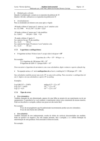 Curso: Técnico Químico Análise Instrumental Página: 14
Elaborado por: Profa
Msc. Elaine de Arruda Oliveira Coringa
• Multiplicação e divisão:
Quando é multiplicação: somam-se os expoentes da potência de 10
Quanto é divisão: subtraem-se os expoentes da potência de 10
• Arredondamento:
Para se arredondar um número com casas após a vírgula:
Sendo o último nº maior que 5: soma-se 1 ao nº. anterior a ele:
Ex: 121,7948 121,795 = 121,80 = 122,0
Sendo o último nº menor que 5: não modifica:
Ex.: 9,8413 9,841 = 9,84 = 9,8
sendo o último nº igual a 5:
Se o anterior for par não modifica
Ex.: 12,25 12,2
Se o anterior for impar soma-se 1 ao nº anterior a ele.
Ex.: 12,35 12,4
1.7.3 Logaritmos e antilogaritmos:
• O logaritmo na base 10 de n é um nº. a cujo valor é tal que n = 10a
Logaritmo de n n = 10a
< log n = a
Por exemplo:
2 é o logaritmo de 100 porque 100 = 102
O logaritmo de 0,001 é -3 porque 0,001 = 10-3
Para encontrar o logaritmo de um número com a sua calculadora, digite o número e aperte a função log.
• Na equação acima, o nº. n é o antilogaritmo de a. Isso é, o antilog de 2 é 100 porque 102
= 100.
Sua calculadora também possui uma tecla 10x
ou uma tecla antilog. Para encontrar o antilogaritmo de
um nº, digite-o em sua calculadora e aperte 10x
ou antilog.
Exemplos:
Log 0,001237 = -2,9076 antilog 4,37 = 2,3 x 104
Log 1237 = 3,0924 104,37
= 2,3 x 104
Log 3,2 = 0,51 10-2,6
= 2,51 x 10-3
1.7.4 Tipos de erros:
• Erro sistemático:
Também chamado de erro determinado, aparece de uma falha no projeto de um experimento ou de um
equipamento. É reprodutível se você conduzir o experimento várias vezes exatamente da mesma maneira.
Pode ser descoberto e corrigido, embora isso possa ser não muito fácil.
Por exemplo:
O uso de um peagâmetro que foi padronizado incorretamente produz um erro sistemático.
O uso de uma bureta não calibrada.
• Erro aleatório:
Também chamado de erro indeterminado, resulta de efeitos de variáveis descontroladas nas medidas.
Pode ser positivo ou negativo. Ele está sempre presente, não é corrigido, e é a última limitação na
determinação de uma grandeza. Está associado à leitura de escala.
Por exemplo:
 