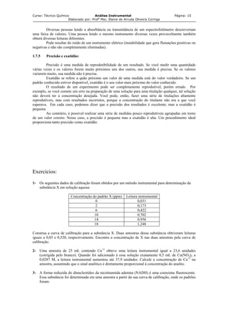 Curso: Técnico Químico Análise Instrumental Página: 15
Elaborado por: Profa
Msc. Elaine de Arruda Oliveira Coringa
Diversas pessoas lendo a absorbância ou transmitância de um espectrofotômetro descreveriam
uma faixa de valores. Uma pessoa lendo o mesmo instrumento diversas vezes provavelmente também
obterá diversas leituras diferentes.
Pode resultar do ruído de um instrumento elétrico (instabilidade que gera flutuações positivas ou
negativas e não são completamente eliminadas).
1.7.5 Precisão e exatidão:
Precisão é uma medida da reprodutibilidade de um resultado. Se você medir uma quantidade
várias vezes e os valores forem muito próximos uns dos outros, sua medida é precisa. Se os valores
variarem muito, sua medida não é precisa.
Exatidão se refere a quão próximo um valor de uma medida está do valor verdadeiro. Se um
padrão conhecido estiver disponível, exatidão é o seu valor mais próximo do valor conhecido.
O resultado de um experimento pode ser completamente reprodutível, porém errado. Por
exemplo, se você comete um erro na preparação de uma solução para uma titulação qualquer, tal solução
não deverá ter a concentração desejada. Você pode, então, fazer uma série de titulações altamente
reprodutíveis, mas com resultados incorretos, porque a concentração do titulante não era a que você
esperava. Em cada caso, podemos dizer que a precisão dos resultados é excelente, mas a exatidão é
pequena.
Ao contrário, é possível realizar uma série de medidas pouco reprodutíveis agrupadas em torno
de um valor correto. Nesse caso, a precisão é pequena mas a exatidão é alta. Um procedimento ideal
proporciona tanto precisão como exatidão.
Exercícios:
1- Os seguintes dados de calibração foram obtidos por um método instrumental para determinação da
substância X em solução aquosa:
Concentração do padrão X (ppm) Leitura instrumental
0 0,031
2 0,173
6 0,422
10 0,702
14 0,956
18 1,248
Construa a curva de calibração para a substância X. Duas amostras dessa substância obtiveram leituras
iguais a 0,85 e 0,520, respectivamente. Encontre a concentração de X nas duas amostras pela curva de
calibração.
2- Uma amostra de 25 mL contendo Cu+2
obteve uma leitura instrumental igual a 23,6 unidades
(corrigida pelo branco). Quando foi adicionado à essa solução exatamente 0,5 mL de Cu(NO3)2 a
0,0287 M, a leitura instrumental aumentou até 37,9 unidades. Calcule a concentração de Cu+2
na
amostra, assumindo que o sinal analítico é diretamente proporcional à concentração do analito.
3- A forma reduzida do dinucleotídeo da nicotinamida adenina (NADH) é uma coenzima fluorescente.
Essa substância foi determinada em uma amostra a partir da sua curva de calibração, onde os padrões
foram:
 