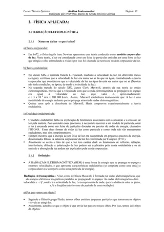 Curso: Técnico Químico Análise Instrumental Página: 17
Elaborado por: Profa
Msc. Elaine de Arruda Oliveira Coringa
2. FÍSICA APLICADA:
2.1 RADIAÇÃO ELETROMAGNÉTICA
2.1.1 Natureza da luz - o que é a luz?
a) Teoria corpuscular:
Em 1672, o físico inglês Isaac Newton apresentou uma teoria conhecida como modelo corpuscular
da luz. Nesta teoria, a luz era considerada como um feixe de partículas emitidas por uma fonte de luz
que atingia o olho estimulando a visão e por isso foi chamada de teoria ou modelo corpuscular da luz.
b) Teoria ondulatória:
No século XIX, o cientista francês L. Foucault, medindo a velocidade da luz em diferentes meios
(ar/água), verificou que a velocidade da luz era maior no ar do que na água, contradizendo a teoria
corpuscular que considerava que a velocidade da luz na água deveria ser maior que no ar (Newton
não tinha condições, na época, de medir a velocidade da luz).
Na segunda metade do século XIX, James Clerk Maxwell, através da sua teoria de ondas
eletromagnéticas, provou que a velocidade com que a onda eletromagnética se propagava no espaço
era igual à velocidade da luz, cujo valor é, aproximadamente:
c = 3 x 10 8
m/s = 300 000 km/s. Assim, Maxwell estabeleceu teoricamente que: A luz é uma
modalidade de energia radiante que se propaga através de ondas eletromagnéticas.
Quinze anos após a descoberta de Maxwell, Hertz comprovou experimentalmente a teoria
ondulatória.
c) Dualidade onda/partícula:
O modelo ondulatório falha na explicação de fenômenos associados com a absorção e a emissão de
luz pela matéria. Para entender esses processos, é necessário recorrer a um modelo de partícula, onde
a luz é encarada como um feixe de partículas discretas ou pacotes de ondas de energia, chamados
FÓTONS. Essas duas formas de visão da luz como partícula e como onda não são mutuamente
excludentes, mas sim complementares.
Einstein mostrou que a energia de um feixe de luz era concentrada em pequenos pacotes de energia,
denominados fótons. A natureza corpuscular da luz foi confirmada por Compton (1911).
Atualmente se aceita o fato de que a luz tem caráter dual: os fenômenos de reflexão, refração,
interferência, difração e polarização da luz podem ser explicados pela teoria ondulatória e os de
emissão e absorção da luz podem ser explicados pela teoria corpuscular.
2.1.2 Definição:
A RADIAÇÃO ELETROMAGNÉTICA (REM) é uma forma de energia que se propaga no espaço a
enormes velocidades, e que apresenta características ondulatórias (se comporta como uma onda) e
corpusculares (se comporta como uma partícula de energia).
Radiação eletromagnética - A luz, como verificou Maxwell, é formada por ondas eletromagnéticas, que
são campos elétricos e magnéticos paralelos se propagando no espaço. As ondas eletromagnéticas tem
velocidade c = lf , onde c é a velocidade da luz, l o comprimento de onda, que é a distância entre os picos,
e f é a freqüência (o inverso do período de uma oscilação).
a) Por que vemos um objeto?
Segundo o filósofo grego Platão, nossos olhos emitiam pequenas partículas que tornavam os objetos
visíveis ao atingi-los.
Atualmente, acredita-se que o objeto é que envia luz para os nossos olhos. Por isso, temos dois tipos
de objetos:
 