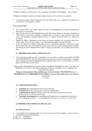 Curso: Técnico Químico Análise Instrumental Página: 18
Elaborado por: Profa
Msc. Elaine de Arruda Oliveira Coringa
Objetos luminosos ou fontes de luz: a luz é gerada por eles próprios (Sol, lâmpada acesa, chama);
Objetos iluminados: recebem luz de outros objetos (pessoas, livros, móveis, Lua, planetas);
A maioria dos corpos reflete difusamente a luz que incide sobre eles, e quando esta luz penetra em
nossos olhos, nós enxergamos o objeto.
b) A cor de um objeto:
Até o século XVIII, a luz branca, como a luz solar, era considerada uma luz pura, constituída por
uma única cor, sem mistura.
Isaac Newton observou experimentalmente que um feixe de luz branca ao atravessar um prisma de
vidro originava vários feixes coloridos, e postulou que a luz branca é uma mistura de todas essas
cores, e sua separação é chamada dispersão da luz, e o conjunto de cores formado era o espectro da
luz branca.
Quando um objeto é iluminado com luz branca, ele absorve algumas cores do espectro dessa luz e
reflete outras. A cor com que o objeto é visto será determinada pelas cores que ele reflete.
Assim, um objeto de cor branca reflete todas as cores e não absorve nenhuma; o objeto de cor preta
absorve toda a luz e não envia nenhuma luz para nossos olhos; já o objeto transparente (por exemplo,
uma lâmina de vidro vermelha) absorve todas as outras cores deixando a cor vermelha passar através
dele.
2.2 PROPRIEDADES ONDULATÓRIAS DA LUZ:
A luz é um tipo de onda que pode se propagar no ar e no vácuo, e constitui um exemplo de ONDA
ELETROMAGNÉTICA, que são ondas que não necessitam de um meio material para se propagar.
Outros exemplos de onda eletromagnética são as ondas de rádio e de TV, as microondas, os raios X,
gama, infravermelhos e ultravioletas.
Todas as ondas eletromagnéticas possuem a mesma velocidade de propagação no vácuo, e seu valor é de
300.000 km/s (3.108
m/s), e são caracterizadas pelas grandezas: velocidade (c ou v); freqüência (f) e
comprimento de onda (λ)
Todas as ondas possuem três grandezas que as caracterizam: VELOCIDADE (v ou c),
FREQUÊNCIA (f) e COMPRIMENTO DE ONDA (λ), que se relacionam entre si através de
uma fórmula:
c = f x λ
2.3 PARÂMETROS DE ONDA:
• Amplitude (A): comprimento do ponto máximo da onda.
• Frequência (f): nº de oscilações que ocorrem por segundo (Hz)
• Comprimento de onda (λ): distância linear entre dois pontos (máximos ou mínimos
sucessivos) (nm, m, cm, Km, mm, Å, µm)
• Velocidade de propagação (v): multiplicação da freqüência pelo comprimento de onda (m/s)
se propagação no vácuo: v = c (velocidade da luz no vácuo = 3 x 108
m/s = 3 x 1010
cm/s)
2.4 PROPRIEDADES CORPUSCULARES DA LUZ:
2.4.1 Refração da luz:
A velocidade da luz varia de acordo com o meio em que ela está. Por exemplo, no vácuo ou no ar a
velocidade da luz é de 300.000 Km/s.
Na água v = 230.000 km/s
No vidro v = 200.000 km/s
 