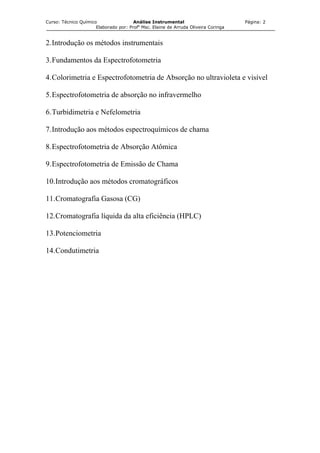 Curso: Técnico Químico Análise Instrumental Página: 2
Elaborado por: Profa
Msc. Elaine de Arruda Oliveira Coringa
2.Introdução os métodos instrumentais
3.Fundamentos da Espectrofotometria
4.Colorimetria e Espectrofotometria de Absorção no ultravioleta e visível
5.Espectrofotometria de absorção no infravermelho
6.Turbidimetria e Nefelometria
7.Introdução aos métodos espectroquímicos de chama
8.Espectrofotometria de Absorção Atômica
9.Espectrofotometria de Emissão de Chama
10.Introdução aos métodos cromatográficos
11.Cromatografia Gasosa (CG)
12.Cromatografia líquida da alta eficiência (HPLC)
13.Potenciometria
14.Condutimetria
 