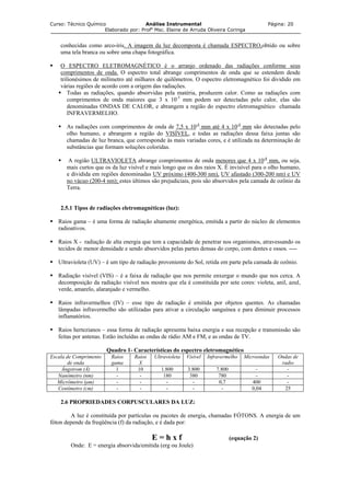 Curso: Técnico Químico Análise Instrumental Página: 20
Elaborado por: Profa
Msc. Elaine de Arruda Oliveira Coringa
conhecidas como arco-íris. A imagem da luz decomposta é chamada ESPECTRO,obtido ou sobre
uma tela branca ou sobre uma chapa fotográfica.
O ESPECTRO ELETROMAGNÉTICO é o arranjo ordenado das radiações conforme seus
comprimentos de onda. O espectro total abrange comprimentos de onda que se estendem desde
trilionésimos de milímetro até milhares de quilômetros. O espectro eletromagnético foi dividido em
várias regiões de acordo com a origem das radiações.
Todas as radiações, quando absorvidas pela matéria, produzem calor. Como as radiações com
comprimentos de onda maiores que 3 x 10-3
mm podem ser detectadas pelo calor, elas são
denominadas ONDAS DE CALOR, e abrangem a região do espectro eletromagnético chamada
INFRAVERMELHO.
As radiações com comprimentos de onda de 7,5 x 10-4
mm até 4 x 10-4
mm são detectadas pelo
olho humano, e abrangem a região do VISÍVEL, e todas as radiações dessa faixa juntas são
chamadas de luz branca, que corresponde às mais variadas cores, e é utilizada na determinação de
substâncias que formam soluções coloridas.
A região ULTRAVIOLETA abrange comprimentos de onda menores que 4 x 10-4
mm, ou seja,
mais curtos que os da luz visível e mais longo que os dos raios X. É invisível para o olho humano,
e dividida em regiões denominadas UV próximo (400-300 nm), UV afastado (300-200 nm) e UV
no vácuo (200-4 nm); estes últimos são prejudiciais, pois são absorvidos pela camada de ozônio da
Terra.
2.5.1 Tipos de radiações eletromagnéticas (luz):
Raios gama – é uma forma de radiação altamente energética, emitida a partir do núcleo de elementos
radioativos.
Raios X - radiação de alta energia que tem a capacidade de penetrar nos organismos, atravessando os
tecidos de menor densidade e sendo absorvidos pelas partes densas do corpo, com dentes e ossos. ----
Ultravioleta (UV) – é um tipo de radiação proveniente do Sol, retida em parte pela camada de ozônio.
Radiação visível (VIS) – é a faixa de radiação que nos permite enxergar o mundo que nos cerca. A
decomposição da radiação visível nos mostra que ela é constituída por sete cores: violeta, anil, azul,
verde, amarelo, alaranjado e vermelho.
Raios infravermelhos (IV) – esse tipo de radiação é emitida por objetos quentes. As chamadas
lâmpadas infravermelho são utilizadas para ativar a circulação sanguínea e para diminuir processos
inflamatórios.
Raios hertezianos – essa forma de radiação apresenta baixa energia e sua recepção e transmissão são
feitas por antenas. Estão incluídas as ondas de rádio AM e FM, e as ondas de TV.
Quadro 1- Características do espectro eletromagnético
Escala de Comprimento
de onda
Raios
gama
Raios
X
Ultravioleta Visível Infravermelho Microondas Ondas de
radio
Ângstrom (Å) 1 10 1.800 3.800 7.800 - -
Nanômetro (nm) - - 180 380 780 - -
Micrômetro (µm) - - - - 0,7 400 -
Centímetro (cm) - - - - - 0,04 25
2.6 PROPRIEDADES CORPUSCULARES DA LUZ:
A luz é constituída por partículas ou pacotes de energia, chamadas FÓTONS. A energia de um
fóton depende da freqüência (f) da radiação, e é dada por:
E = h x f (equação 2)
Onde: E = energia absorvida/emitida (erg ou Joule)
 
