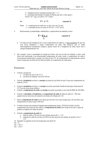 Curso: Técnico Químico Análise Instrumental Página: 21
Elaborado por: Profa
Msc. Elaine de Arruda Oliveira Coringa
f = freqüência da luz incidente/emitente (Hz = s-1
)
h = constante denominada Constante de Planck que tem o valor igual a
6,624 x 10-27
erg/s ou 6,624 x 10-34
Joule/s
Se: f = c / λ (equação 3)
Onde: λ = comprimento de onda (cm, m, km, mm, nm, Å, µm)
c = velocidade da luz no vácuo (3.108
m/s = 3.1010
cm/s)
Relacionando as propriedades ondulatórias e corpusculares da radiação, temos:
E = h x c (equação 4)
λ
• Um fóton de alta freqüência (f) e curto comprimento de onda (λ) é mais energético do que um
com baixa freqüência e longo comprimento de onda. Daí deduz-se que as ondas
eletromagnéticas transportam energia e quanto maior for a freqüência da onda, maior será a
energia transportada por ela.
Por exemplo: como a quantidade de energia por fóton varia de um tipo de radiação a outro, cada
fóton está relacionado a um determinado comprimento de onda; como o comprimento de onda é
inversamente proporcional à energia, um fóton de luz UV, de comprimento de onda pequeno, possui
maior energia que um fóton de luz infravermelha, de comprimento de onda maior.
Exercícios:
2. Calcule a energia de:
a. um fóton de raios X de 5,3 Å
b. um fóton de radiação visível de 530 nm
3. Calcule a freqüência em hertz, a energia em joules de um fóton de raios X que tem comprimento de
onda de 2,70 Å.
4. Calcule a freqüência em hertz e a energia em joules associada à banda de absorção vibracional de
5,715 µm de uma cetona alifática.
5. Calcule o comprimento de onda e a energia em joules associados a um sinal de RMN de 220 MHz.
6. Calcule a velocidade, a freqüência e o comprimento de onda da linha do sódio (λ = 589 nm)
quando esta luz atravessa um material com índice de refração de 1,43.
7. Qual o comprimento de onda de um fóton que tem três vezes mais energia que a de um fóton cujo
comprimento de onda é igual a 500 nm?
8. O iodeto de prata tem energia de ligação aproximadamente igual a 255 KJ/mol (AgI é um dos
componentes dos óculos de sol). Qual é o comprimento de onda mais longo da luz que é capaz de
quebrar as ligações do iodeto de prata?
9. Calcule o comprimento de onda de:
a. linha de sódio a 589 nm em uma solução aquosa de n = 1,35
b. radiação de saída de um laser de 694,3 nm que atravessa um pedaço de quartzo com n =
1,55
10. Supondo os seguintes níveis de energia para um átomo X:
nE1 = 0
nE2 = 10,2 J
nE3 = 12,5 J
 
