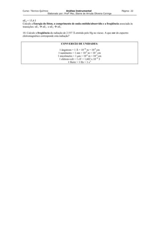 Curso: Técnico Químico Análise Instrumental Página: 22
Elaborado por: Profa
Msc. Elaine de Arruda Oliveira Coringa
nE4 = 15,4 J
Calcule a Energia do fóton, o comprimento de onda emitido/absorvido e a freqüência associada às
transições: nE1 nE3 e nE2 nE1
10. Calcule a freqüência da radiação de 2.537 Å emitida pelo Hg no vácuo. A que cor do espectro
eletromagnético corresponde esta radiação?
CONVERSÃO DE UNIDADES:
1 ângstrom = 1 Å = 10-10
m = 10-8
cm
1 nanômetro = 1 nm = 10-9
m = 10-7
cm
1 micrômetro = 1 µm = 10-6
m = 10-4
cm
1 elétron-volt = 1 eV = 1,602 x 10-19
J
1 Hertz = 1 Hz = 1 s-1
 