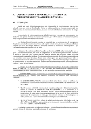 Curso: Técnico Químico Análise Instrumental Página: 27
Elaborado por: Profa
Msc. Elaine de Arruda Oliveira Coringa
4. COLORIMETRIA E ESPECTROFOTOMETRIA DE
ABSORÇÃO NO ULTRAVIOLETA E VISÍVEL:
4.1. INTRODUÇÃO:
Desde que a cor foi reconhecida como uma característica de certos materiais, ela tem sido
utilizada como um meio de identificação. Porém, as análises qualitativas baseadas na coloração são
limitadas tanto em precisão como em alcance, já que se baseia no olho humano como detector da energia
radiante.
A construção de outros detectores de radiação junto com o avanço da instrumentação tem
produzido uma grande extensão das técnicas neste campo, que cobrem todo o espectro eletromagnético
desde a região do infravermelho até o ultravioleta.
As técnicas fotométricas estão baseadas na capacidade que as substâncias têm de interagir com
freqüências de radiação características. Como cada espécie isolada de íon, átomo ou molécula exibirá um
conjunto de níveis de energia definidos, absorverá somente as freqüências eletromagnéticas que
correspondem à excitação de um nível ao outro.
Trataremos dos métodos analíticos baseados na absorção da REM. A luz tem radiações para as
quais a vista humana é sensível, e as ondas de comprimentos de onda diversos provocam cores diferentes.
A percepção visual das cores é provocada pela absorção seletiva, por um objeto corado, de certos
comprimentos de onda da luz incidente. Os outros comprimentos de onda são refletidos ou transmitidos, e
são percebidos como a cor do objeto. Se um corpo sólido opaco tem aparência de branco, todos os
comprimentos de onda são refletidos; se o corpo parece negro, a reflexão da luz de qualquer comprimento
de onda é mínima; se um corpo parece azul, são refletidos os comprimentos de onda que correspondem à
cor azul, e assim sucessivamente.
A variação da cor de um sistema com a modificação da concentração de um certo componente é
a base da ANÁLISE COLORIMÉTRICA. A cor é provocada pela formação de um composto corado,
resultante da adição de um reagente apropriado, ou pode ser intrínseca do constituinte analisado.
A COLORIMETRIA visa a determinação da concentração de uma substância pela medida da
absorção relativa da luz, tomando como referência a absorção da substância numa concentração
conhecida.
Na COLORIMETRIA VISUAL usa-se como fonte a luz branca natural ou artificial. As
determinações são feitas num instrumento chamado COLORÍMETRO OU COMPARADOR
DE CORES.
Quando a vista é substituída por uma célula fotoelétrica (dispositivo detector de radiação) a
técnica é chamada de COLORIMETRIA FOTOELÉTRICA e o instrumento é o
FOTOCOLORÍMETRO. Neste instrumento, usa-se a luz que está numa banda estreita de
comprimentos de onda, que se consegue pela passagem da luz através de filtros (dispositivo
selecionador de comprimento de onda), que são materiais coloridos na forma de placas de
vidro, gelatina, etc. , que só transmitem a luz numa região espectral limitada.
Na ESPECTROFOTOMETRIA a fonte de radiação emite da região visível até a região UV
(160 a 780 nm) do EEM, o que necessita de um instrumento mais complicado, e por isso,
mais caro – o ESPECTROFOTÔMETRO.
A principal vantagem dos métodos colorimétricos e espectrofotométricos é a de proporcionarem
um meio simples de determinar quantidades diminutas de substâncias.
 