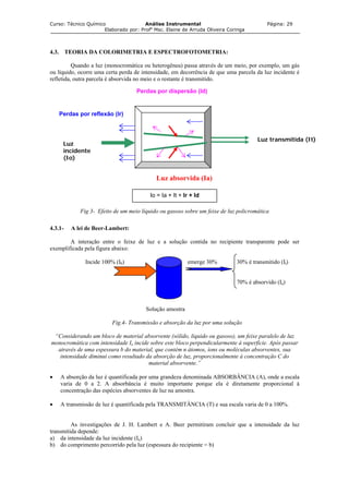 Curso: Técnico Químico Análise Instrumental Página: 29
Elaborado por: Profa
Msc. Elaine de Arruda Oliveira Coringa
4.3. TEORIA DA COLORIMETRIA E ESPECTROFOTOMETRIA:
Quando a luz (monocromática ou heterogênea) passa através de um meio, por exemplo, um gás
ou líquido, ocorre uma certa perda de intensidade, em decorrência de que uma parcela da luz incidente é
refletida, outra parcela é absorvida no meio e o restante é transmitido.
Perdas por dispersão (Id)
Perdas por reflexão (Ir)
Luz
incidente
(Io)
Luz transmitida (It)
Luz absorvida (Ia)
Io = Ia + It + Ir + Id
Fig 3- Efeito de um meio líquido ou gasoso sobre um feixe de luz policromática
4.3.1- A lei de Beer-Lambert:
A interação entre o feixe de luz e a solução contida no recipiente transparente pode ser
exemplificada pela figura abaixo:
Incide 100% (I0) t emerge 30% 30% é transmitido (It)
70% é absorvido (Ia)
Solução amostra
Fig.4- Transmissão e absorção da luz por uma solução
“Considerando um bloco de material absorvente (sólido, liquido ou gasoso), um feixe paralelo de luz
monocromática com intensidade Io incide sobre este bloco perpendicularmente à superfície. Após passar
através de uma espessura b do material, que contém n átomos, íons ou moléculas absorventes, sua
intensidade diminui como resultado da absorção de luz, proporcionalmente à concentração C do
material absorvente.”
• A absorção da luz é quantificada por uma grandeza denominada ABSORBÂNCIA (A), onde a escala
varia de 0 a 2. A absorbância é muito importante porque ela é diretamente proporcional à
concentração das espécies absorventes de luz na amostra.
• A transmissão de luz é quantificada pela TRANSMITÂNCIA (T) e sua escala varia de 0 a 100%.
As investigações de J. H. Lambert e A. Beer permitiram concluir que a intensidade da luz
transmitida depende:
a) da intensidade da luz incidente (Io)
b) do comprimento percorrido pela luz (espessura do recipiente = b)
 