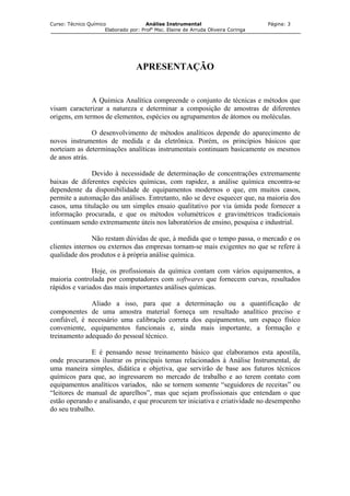 Curso: Técnico Químico Análise Instrumental Página: 3
Elaborado por: Profa
Msc. Elaine de Arruda Oliveira Coringa
APRESENTAÇÃO
A Química Analítica compreende o conjunto de técnicas e métodos que
visam caracterizar a natureza e determinar a composição de amostras de diferentes
origens, em termos de elementos, espécies ou agrupamentos de átomos ou moléculas.
O desenvolvimento de métodos analíticos depende do aparecimento de
novos instrumentos de medida e da eletrônica. Porém, os princípios básicos que
norteiam as determinações analíticas instrumentais continuam basicamente os mesmos
de anos atrás.
Devido à necessidade de determinação de concentrações extremamente
baixas de diferentes espécies químicas, com rapidez, a análise química encontra-se
dependente da disponibilidade de equipamentos modernos o que, em muitos casos,
permite a automação das análises. Entretanto, não se deve esquecer que, na maioria dos
casos, uma titulação ou um simples ensaio qualitativo por via úmida pode fornecer a
informação procurada, e que os métodos volumétricos e gravimétricos tradicionais
continuam sendo extremamente úteis nos laboratórios de ensino, pesquisa e industrial.
Não restam dúvidas de que, à medida que o tempo passa, o mercado e os
clientes internos ou externos das empresas tornam-se mais exigentes no que se refere à
qualidade dos produtos e à própria análise química.
Hoje, os profissionais da química contam com vários equipamentos, a
maioria controlada por computadores com softwares que fornecem curvas, resultados
rápidos e variados das mais importantes análises químicas.
Aliado a isso, para que a determinação ou a quantificação de
componentes de uma amostra material forneça um resultado analítico preciso e
confiável, é necessário uma calibração correta dos equipamentos, um espaço físico
conveniente, equipamentos funcionais e, ainda mais importante, a formação e
treinamento adequado do pessoal técnico.
E é pensando nesse treinamento básico que elaboramos esta apostila,
onde procuramos ilustrar os principais temas relacionados à Análise Instrumental, de
uma maneira simples, didática e objetiva, que servirão de base aos futuros técnicos
químicos para que, ao ingressarem no mercado de trabalho e ao terem contato com
equipamentos analíticos variados, não se tornem somente “seguidores de receitas” ou
“leitores de manual de aparelhos”, mas que sejam profissionais que entendam o que
estão operando e analisando, e que procurem ter iniciativa e criatividade no desempenho
do seu trabalho.
 