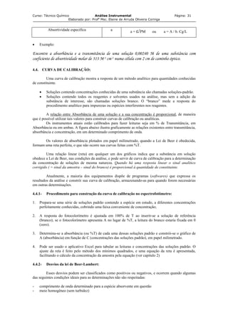 Curso: Técnico Químico Análise Instrumental Página: 31
Elaborado por: Profa
Msc. Elaine de Arruda Oliveira Coringa
Absortividade específica a a = ε/PM ou a = A / b. Cg/L
• Exemplo:
Encontre a absorbância e a transmitância de uma solução 0,00240 M de uma substância com
coeficiente de absortividade molar de 313 M-1 cm-1 numa célula com 2 cm de caminho óptico.
4.4. CURVA DE CALIBRAÇÃO:
Uma curva de calibração mostra a resposta de um método analítico para quantidades conhecidas
de constituinte.
• Soluções contendo concentrações conhecidas de uma substância são chamadas soluções-padrão.
• Soluções contendo todos os reagentes e solventes usados na análise, mas sem a adição da
substância de interesse, são chamadas soluções branco. O “branco” mede a resposta do
procedimento analítico para impurezas ou espécies interferentes nos reagentes.
A relação entre Absorbância de uma solução e a sua concentração é proporcional, de maneira
que é possível utilizar tais valores para construir curvas de calibração ou analíticas.
Os instrumentos atuais estão calibrados para fazer leituras seja em % de Transmitância, em
Absorbância ou em ambas. A figura abaixo ilustra graficamente as relações existentes entre transmitância,
absorbância e concentração, em um determinado comprimento de onda.
Os valores de absorbância plotados em papel milimetrado, quando a Lei de Beer é obedecida,
formam uma reta perfeita, o que não ocorre nas curvas feitas com %T.
Uma relação linear (reta) em qualquer um dos gráficos indica que a substância em solução
obedece a Lei de Beer, nas condições da análise, e pode servir de curva de calibração para a determinação
da concentração de soluções de mesma natureza. Quando há uma resposta linear o sinal analítico
corrigido ( = sinal da amostra – sinal do branco) é proporcional à quantidade de constituinte.
Atualmente, a maioria dos equipamentos dispõe de programas (softwares) que expressa os
resultados da análise e constrói sua curva de calibração, armazenando-as para quando forem necessárias
em outras determinações.
4.4.1- Procedimento para construção da curva de calibração no espectrofotômetro:
1. Prepara-se uma série de soluções padrão contendo a espécie em estudo, a diferentes concentrações
perfeitamente conhecidas, cobrindo uma faixa conveniente de concentração;
2. A resposta do fotocolorímetro é ajustada em 100% de T ao inserir-se a solução de referência
(branco); se o fotocolorímetro apresenta A no lugar de %T, a leitura do branco estaria fixada em 0
(zero).
3. Determina-se a absorbância (ou %T) de cada uma dessas soluções padrão e constrói-se o gráfico de
A (absorbância) em função de C (concentrações das soluções padrão), em papel milimetrado.
4. Pode ser usado o aplicativo Excel para tabular as leituras e concentrações das soluções padrão. O
ajuste da reta é feito pelo método dos mínimos quadrados, e uma equação da reta é apresentada,
facilitando o cálculo da concentração da amostra pela equação (ver capitulo 2)
4.4.2- Desvios da lei de Beer-Lambert:
Esses desvios podem ser classificados como positivos ou negativos, e ocorrem quando algumas
das seguintes condições ideais para as determinações não são respeitadas:
- comprimento de onda determinado para a espécie absorvente em questão
- meio homogêneo (sem turbidez)
 