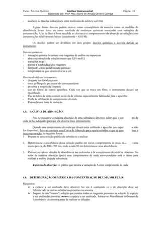 Curso: Técnico Químico Análise Instrumental Página: 32
Elaborado por: Profa
Msc. Elaine de Arruda Oliveira Coringa
- ausência de reações indesejáveis entre moléculas do soluto e solvente
Alguns destes desvios podem ocorrer como conseqüência da maneira como as medidas de
absorbância foram feitas ou como resultado de mudanças químicas associadas com variações de
concentração. A lei de Beer é bem sucedida ao descrever o comportamento da absorção de soluções com
concentrações relativamente baixas (usualmente < 0,01 M).
Os desvios podem ser divididos em dois grupos: desvios químicos e desvios devido ao
instrumento:
Desvios químicos:
- interação química do soluto com reagentes de análise ou impurezas
- alta concentração da solução (maior que 0,01 mol/L)
- variações no pH
- pureza e estabilidade dos reagentes
- tempo de leitura (estabilidade química)
- temperatura na qual desenvolve-se a cor
Desvios devido ao instrumento:
- desgaste nos fotodetectores
- troca de lâmpada por outra não correspondente
- pó sobre a ampola da lâmpada
- uso de filtros de outros aparelhos. Cada vez que se troca um filtro, o instrumento deverá ser
recalibrado.
- Uso de tubos de vidro comum ao invés de cubetas especialmente fabricadas para o aparelho
- Perda de calibração do comprimento de onda
- Flutuações na fonte de radiação.
4.5. A CURVA DE ABSORÇÃO:
Para se encontrar a máxima absorção de uma substância devemos saber qual o comprimento de
onda de luz adequado para que ela absorva mais intensamente.
Quando esse comprimento de onda que deverá estar calibrado o aparelho para aquela análise não
for disponível, deve-se construir uma Curva de Absorção para aquela substância que se quer determinar a
sua concentração, da seguinte forma:
1. Prepara-se uma solução padrão da substância a analisar
2. Determina-se a absorbância dessa solução padrão em vários comprimentos de onda, dentro de uma
escala por ex. de 400 a 700 nm, onde a cada 50 nm determina-se uma absorbância.
3. Plota-se os valores obtidos de absorbância nas ordenadas e de comprimento de onda na abscissa. No
valor de máxima absorção (pico) seus comprimentos de onda correspondente será o ótimo para
realizar a análise daquela substância.
Espectro de absorção ⇒ gráfico que mostra a variação de A com comprimento de onda
4.6. DETERMINAÇÃO NUMÉRICA DA CONCENTRAÇÃO DE UMA SOLUÇÃO:
Requisitos:
a espécie a ser analisada deve absorver luz em λ conhecido ⇒ λ de absorção deve ser
diferenciado de outras substâncias presentes na amostra.
Preparo de um “branco”: solução que contém todos os reagentes presentes na solução da espécie
a ser analisada (amostra), menos a espécie a ser analisada. Subtrai-se Absorbância do branco da
Absorbância da amostra antes de realizar os cálculos.
 