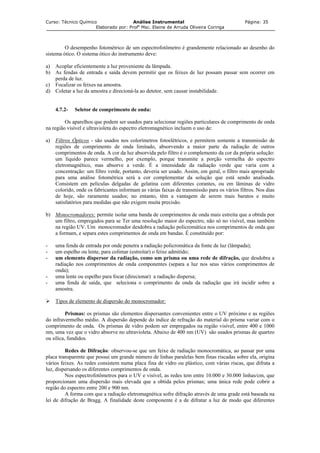Curso: Técnico Químico Análise Instrumental Página: 35
Elaborado por: Profa
Msc. Elaine de Arruda Oliveira Coringa
O desempenho fotométrico de um espectrofotômetro é grandemente relacionado ao desenho do
sistema ótico. O sistema ótico do instrumento deve:
a) Acoplar eficientemente a luz proveniente da lâmpada.
b) As fendas de entrada e saída devem permitir que os feixes de luz possam passar sem ocorrer em
perda de luz.
c) Focalizar os feixes na amostra.
d) Coletar a luz da amostra e direcioná-la ao detetor, sem causar instabilidade.
4.7.2- Seletor de comprimento de onda:
Os aparelhos que podem ser usados para selecionar regiões particulares de comprimento de onda
na região visível e ultravioleta do espectro eletromagnético incluem o uso de:
a) Filtros Ópticos - são usados nos colorímetros fotoelétricos, e permitem somente a transmissão de
regiões de comprimento de onda limitado, absorvendo a maior parte da radiação de outros
comprimentos de onda. A cor da luz absorvida pelo filtro é o complemento da cor da própria solução:
um líquido parece vermelho, por exemplo, porque transmite a porção vermelha do espectro
eletromagnético, mas absorve a verde. É a intensidade da radiação verde que varia com a
concentração: um filtro verde, portanto, deveria ser usado. Assim, em geral, o filtro mais apropriado
para uma análise fotométrica será a cor complementar da solução que está sendo analisada.
Consistem em películas delgadas de gelatina com diferentes corantes, ou em lâminas de vidro
colorido, onde os fabricantes informam as várias faixas de transmissão para os vários filtros. Nos dias
de hoje, são raramente usados; no entanto, têm a vantagem de serem mais baratos e muito
satisfatórios para medidas que não exigem muita precisão.
b) Monocromadores: permite isolar uma banda de comprimentos de onda mais estreita que a obtida por
um filtro, empregados para se Ter uma resolução maior do espectro, não só no visível, mas também
na região UV. Um monocromador desdobra a radiação policromática nos comprimentos de onda que
a formam, e separa estes comprimentos de onda em bandas. É constituído por:
- uma fenda de entrada por onde penetra a radiação policromática da fonte de luz (lâmpada);
- um espelho ou lente, para colimar (estreitar) o feixe admitido;
- um elemento dispersor da radiação, como um prisma ou uma rede de difração, que desdobra a
radiação nos comprimentos de onda componentes (separa a luz nos seus vários comprimentos de
onda);
- uma lente ou espelho para focar (direcionar) a radiação dispersa;
- uma fenda de saída, que seleciona o comprimento de onda da radiação que irá incidir sobre a
amostra.
Tipos de elemento de dispersão do monocromador:
Prismas: os prismas são elementos dispersantes convenientes entre o UV próximo e as regiões
do infravermelho médio. A dispersão depende do índice de refração do material do prisma variar com o
comprimento de onda. Os prismas de vidro podem ser empregados na região visível, entre 400 e 1000
nm, uma vez que o vidro absorve no ultravioleta. Abaixo de 400 nm (UV) são usados prismas de quartzo
ou sílica, fundidos.
Redes de Difração: observou-se que um feixe de radiação monocromática, ao passar por uma
placa transparente que possui um grande número de linhas paralelas bem finas riscadas sobre ela, origina
vários feixes. As redes consistem numa placa fina de vidro ou plástico, com várias riscas, que difrata a
luz, dispersando os diferentes comprimentos de onda.
Nos espectrofotômetros para o UV e visível, as redes tem entre 10.000 e 30.000 linhas/cm, que
proporcionam uma dispersão mais elevada que a obtida pelos prismas; uma única rede pode cobrir a
região do espectro entre 200 e 900 nm.
A forma com que a radiação eletromagnética sofre difração através de uma grade está baseada na
lei de difração de Bragg. A finalidade deste componente é a de difratar a luz de modo que diferentes
 