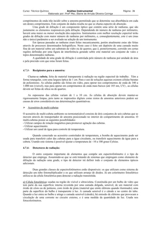 Curso: Técnico Químico Análise Instrumental Página: 36
Elaborado por: Profa
Msc. Elaine de Arruda Oliveira Coringa
comprimentos de onda irão incidir sobre a amostra permitindo que se determine sua absorbância em cada
um destes comprimentos. Este conjunto de dados resulta no que se chama espectro de absorção.
Uma grade de difração é um componente óptico que contém uma série de ranhuras, que são
justamente os elementos responsáveis pela difração. Dependendo do número de ranhuras por milímetro,
haverá uma maior ou menor resolução dos espectros. Instrumentos com melhor resolução espectral terão
grades de difração com maior número de ranhuras por milímetro, e, conseqüentemente, este é um (mas
não o único) parâmetro a ser avaliado na seleção de um instrumento.
Em épocas passadas as ranhuras eram feitas mecanicamente, porém atualmente estas são feitas
através de processos denominados holográficos. Neste caso é feito um depósito de uma camada muito
fina de um material sobre um substrato de vidro ou de quartzo, que é, posteriormente, corroído em certas
regiões definidas por uma figura de interferência gerando sobre este material um conjunto de vales e
topos denominados ranhuras.
A qualidade de uma grade de difração é controlada pelo número de ranhuras por unidade de área
e pela precisão com que estas foram feitas.
4.7.3- Recipientes para a amostra:
Chama-se cubeta, feita de material transparente à radiação na região espectral de trabalho. Têm a
forma retangular, com uma largura óptica de 1 cm. Para o uso de soluções aquosas existem células baratas
de poliestireno. As células padrão são feitas em vidro, para operar nos comprimentos de onda de 340 a
1.000 nm (visível), mas para operar em comprimentos de onda mais baixos (até 185 nm, UV) , as células
devem ser feitas de sílica ou de quartzo.
As espessuras das células variam de 1 a 10 cm. As células de absorção devem manter-se
rigorosamente limpas, pois tanto as impressões digitais como restos de amostras anteriores podem ser
causas de erros consideráveis nas determinações quantitativas.
Acessórios de multi-cubetas
O acessório de multi-cubeta ambiente ou termostatizável consiste de dois conjuntos de seis cubetas que se
movem através do transportador de amostra posicionado no interior do compartimento de amostras. O
multi-cubetas possui as seguintes possibilidades:
- Utilizar campos de rotação magnética para promover agitação das cubetas.
- Utilizar aquecimento.
- Utilizar um canal de água para controle de temperatura.
Quando conectado ao acessório controlador de temperatura, a bomba de aquecimento pode ser
usada para transferir calor das cubetas para a água circulante, ou transferir aquecimento da água para a
cubeta. Usando este sistema é possível ajustar a temperatura de –10 a 100 graus Celsius.
4.7.4- Detectores de radiação:
O outro conjunto importante de elementos que compõe um espectrofotômetro é o tipo de
detector que emprega. Assumindo-se que se está tratando de sistemas que empregam como elemento de
difração da radiação uma grade, o tipo de detector irá definir todo o conjunto de elementos ópticos
adicionais.
Duas grandes classes de espectrofotômetros estão disponíveis: os que utilizam como sistema de
detecção um tubo fotomultiplicador e os que utilizam arranjo de diodos. Já um colorímetro fotoelétrico
utiliza-se da célula fotoelétrica para detectar a radiação transmitida.
a) Célula fotoelétrica: usadas na região do visível e ultravioleta. Constituída por um bulbo de vidro que
tem parte da sua superfície interna revestida por uma camada delgada, sensível, de um material com
óxido de césio ou de potássio, com óxido de prata (material que emite elétrons quando iluminado); uma
parte da superfície do bulbo é transparente à luz. A camada sensível é o cátodo e no centro do tubo.
Quando a luz entra no bulbo e atinge a camada sensível (cátodo), há emissão de elétrons que provocam a
circulação de uma corrente no circuito externo, e é uma medida da quantidade de luz. Usada nos
fotocolorímetros.
 
