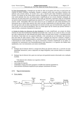 Curso: Técnico Químico Análise Instrumental Página: 37
Elaborado por: Profa
Msc. Elaine de Arruda Oliveira Coringa
b) Tubo fotomultiplicador: é formado por um tubo de vidro ou de quartzo sob vácuo, no qual existe um
conjunto de placas metálicas interligadas. Quando a radiação incide sobre estas placas metálicas elas
induzem uma corrente elétrica, de acordo com o que é descrito pelo efeito fotoelétrico proposto por
Einstein. Em função do fato destas placas estarem interligadas e de uma diferença de potencial elétrico
estar sendo aplicada entre elas, esta fotocorrente é amplificada por um circuito eletrônico adequado, de
modo que um sinal muito baixo de corrente elétrica pode ser detectado e registrado. Pode ser considerado
um tipo de célula fotoelétrica amplificada (da ordem de 106
vezes), usada nos espectrofotômetros. É mais
sensível, mede intensidades 200 vezes mais fracas do que as medidas por uma célula fotoelétrica.Um
instrumento que se utiliza deste detector deve fazer com que comprimentos de onda individuais o atinja,
de modo que para cada um deles seja detectado um sinal de corrente, que será transformado, segundo uma
certa escala, em um sinal de absorbância. Deve ter ainda algum tipo de sistema que permita eliminar o
sinal de fundo, comumente chamado de background.
c) Arranjo de diodos (ou detectores do tipo fotodiodo): de modo simplificado, um arranjo de diodos
consiste em uma série de detectores fotodiodo posicionado lado a lado em um cristal de silício, de modo
que cada comprimento de onda difratado pela grade atinge um ponto deste arranjo, e conseqüentemente
um detector. Cada diodo tem um capacitor dedicado e está conectado por um interruptor tipo transistor
para uma linha de saída comum a todos. Deste modo, a radiação que atravessa a amostra é integral e
instantaneamente analisada determinando-se, portanto, a absorbância em todos os comprimentos de onda
é determinada de modo simultâneo. Este tipo de instrumento é bastante simplificado na sua óptica, se
comparado aos instrumentos com fotomultiplicadoras como detectores, e os espectros são obtidos mais
rapidamente, mas é um instrumento com menor sensibilidade.
Assim:
4 Qualquer tipo de detector absorve a energia dos fótons que chocam contra ele e a converte em uma
quantidade mensurável, como a impressão em chapa fotográfica, uma corrente elétrica ou variações
térmicas.
4 Qualquer tipo de detector deve gerar um sinal que está quantitativamente relacionado com a radiação
recebida.
Todo detector deve obedecer aos seguintes critérios:
- alta sensibilidade;
- curto tempo de resposta;
- estabilidade a longo prazo para assegurar a exatidão das respostas quantitativas;
- sinal eletrônico facilmente amplificável por qualquer instrumento de leitura;
4.7.5- Tipos de instrumentos:
a) Feixe simples:
 