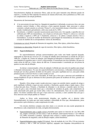 Curso: Técnico Químico Análise Instrumental Página: 39
Elaborado por: Profa
Msc. Elaine de Arruda Oliveira Coringa
fotocolorímetros dispõem de numerosos filtros, cada um dos quais transmite uma diferente porção do
espectro; a escolha do filtro depende da natureza do sistema absorvente; dá-se preferência ao filtro com
cor complementar à da solução problema.
Mecanismos de funcionamento:
A luz proveniente de uma fonte (ex. lâmpada de tungstênio) é delimitada, no percurso ótico, por uma
4 Em seguida, o aparelho deve ser
olorímetro no visível:
4
abertura variável (fenda); o filtro seleciona a faixa espectral desejada. Após atravessar a cubeta
contendo a solução amostra ou solvente (“branco”), a luz transmitida alcança a fotocélula; a corrente
gerada é medida pelo galvanômetro, sobre uma escala de 0 a 100%.
Inicialmente, o medidor é ajustado mecanicamente para leitura zero.
calibrado para 100% de transmitância, com relação ao solvente puro (“branco”): coloca-se o solvente
na cubeta e regula-se a 100% de T. Finalmente, coloca-se a na cubeta a solução amostra e lê-se a
transmitância. A escala do medidor dá diretamente a percentagem de transmitância; em muitos casos,
a escala do medidor dá os correspondentes valores de absorbância.
C lâmpada de filamento de tungstênio, lente, filtro óptico, célula fotovoltaica.
olorímetro no ultravioleta:C lâmpada de vapor de mercúrio, filtro óptico, célula fotoelétrica.
.8.3- Espectrofotômetros:
Os espectrofotômetros utilizam monocromadores para isolar uma banda espectral desejada,
prega
Ao deixar o monocromador, a feixe de radiação é refletido por uma série de espelhos para atingir
obtura
e o feixe que o atravessa será modulado na
esma f
Quando o feixe atinge a parte vazada atravessa e segue um caminho óptico; quando ele atinge a
arte esp
Ambos os feixes serão posteriormente dirigidos, por espelhos até o detector (tubo
omult
Um circuito eletrônico compara estes dois sinais e os converte em uma escala apropriada de
sorbân
• Espectrofotômetro para a região visível:
4
em do no intervalo do visível ao UV. O campo de trabalho deste instrumento se estende de 220 nm a
1000 nm., e dispões de 2 fontes de radiação: uma lâmpada de hidrogênio ou deutério para a região UV, e
uma lâmpada de tungstênio para o visível e infravermelho. O instrumento tem dois fototubos, um para ser
usado acima de 600 nm e outro, abaixo de 600 nm. O monocromador é constituído por um prisma de
quartzo ou uma rede de difração.
o dor eletromecânico. No caso dos espectrofotômetros convencionais, o obturador eletromecânico é
formado por um disco giratório dividido em três partes: uma parte espelhada (mirror), uma parte sólida
pintada de preto (solid matt black) e a outra vazada (cut out).
Este disco gira a uma certa velocidade, de modo qu
m reqüência em que as aberturas do disco passarem pelo ponto de incidência do feixe, gerando um
sinal luminoso.
p elhada é refletido e segue um outro caminho; e finalmente, quando atinge a região negra, o feixe
é absorvido pelo disco. Portanto, a finalidade do obturador é a de alternar o caminho óptico do feixe.
Como ele gira a uma velocidade maior que a velocidade de varredura da grade, cada comprimento de
onda selecionado pela grade que incide sobre o disco irá, alternadamente, fazer um ou outro caminho
óptico. Um destes caminhos fará com que o feixe atravesse a amostra; o outro caminho fará com que o
feixe atravesse uma solução padrão ou “branco”.
fot iplicador), de modo que este estará medindo a intensidade do feixe que, alternadamente, passa
pela amostra e pela referência, a cada comprimento de onda.
ab cia a cada comprimento de onda, corrigida eletronicamente.
projetados para operar no intervalo de λ de 380 a 800
• Espectrofotômetros para a região UV/visível:
nm, simples construção, de feixe único e rede de difração, relativamente baratos (< U$ 1.000 até
U$ 3.000), resistentes e portáteis. Aplicação mais comum é a análise quantitativa. Possui fonte
de filamento de tungstênio, rede de difração simples, célula fotoelétrica.
faixa de medição de λ de 190 a 210 nm (extremo
inferior) e 800 a 1.000 nm (extremo superior), equipado com lâmpadas intercambiáveis de
 