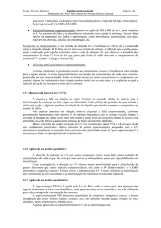 Curso: Técnico Químico Análise Instrumental Página: 40
Elaborado por: Profa
Msc. Elaine de Arruda Oliveira Coringa
tungstênio e hidrogênio ou deutério, tubos fotomultiplicadores e redes de difração, leitura digital.
Seu preço varia de U$ 2.000 a U$ 8.000.
• Espectrofotômetros computadorizados: operam na região de 190 a 800 nm de λ, com varredura
de λ. As amostras são lidas e as absorbâncias calculadas com a ajuda de softwares. Possui várias
opções de tratamento dos dados e apresentação, como absorbância, transmitância, derivadas,
espectros de absorção, cálculos de concentração, etc.
Mecanismo de funcionamento: a luz emitida da lâmpada (2) é purificada nos filtros (3) e condensada
sobre a fenda de entrada (4). O feixe de luz atravessa a fenda de entrada , é refletido pelo espelho plano,
sendo condensado pelo espelho colimador sobre a rede de difração (5), que obtém-se a varredura dos
comprimentos de onda. O feixe de luz que passa pela fenda de saída atravessa o compartimento de
amostras (7) – cubeta – e atinge o detector (8).
• Diferença entre colorímetro e espectrofotômetro:
O termo colorímetro é geralmente restrito aos instrumentos visuais e fotoelétricos mais simples
para a região visível. O termo espectrofotômetro usa bandas de comprimentos de onda mais estreitos,
produzidas por um monocromador. Todas as formas devem ter certas características e componentes em
comum; alguns dos instrumentos mais simples podem omitir um ou mais itens, e a seqüência na qual a
radiação passa de um item para o outro não é a mesma:
4.9 Manuseio da amostra no UV/Vis:
A amostra é lida em solução ou vapor. Existem no mercado células de quartzo para a
determinação de amostras em fase vapor, no ultravioleta. Estas células são providas de uma entrada e
saída para o gás, e algumas pemitem circulação de um liquido que mantém constante a temperatura no
interior da célula.
Para analisar amostras em solução, retira-se alíquotas e dilui sucessivamente, conforme
procedimento recomendado pelo método. É de máxima importância que as cubetas estejam limpas, e
costuma-se enxaguá-las várias vezes entre uma leitura e outra. Pode ser necessário limpar as células com
detergente ou ácido nítrico a quente para remoção de traços de amostras anteriores.
Muitos solventes são usados na região do UV-Vis: ciclohexano, etanol 95% e 1,4-dioxano, desde
que corretamente purificados. Outros solventes de pureza espectroscópica adequados para o UV
encontram-se atualmente no mercado. Estes solventes são classificados como de “grau espectroscópico” e
encontram-se livres da absorção devido a interferentes.
4.10 Aplicação na análise qualitativa:
A absorção de radiação no UV por muitos compostos ocorre numa faixa muito reduzida de
comprimentos de onda, o que faz com que suas curvas se sobreponham, quase que impossibilitando sua
identificação.
Como conseqüência, a absorção no UV oferece menos possibilidades para a identificação de
grupos funcionais que outros métodos espectroscópicos, tais como o IV (infravermelho) e o RMN
(ressonância magnética nuclear). Mesmo assim, a espectroscopia UV é muito utilizada na identificação
dos constituintes de diversas plantas e na determinação de impurezas em amostras orgânicas.
4.11 Aplicação na análise quantitativa:
A espectroscopia UV-Vis é regida pela Lei de Beer, onde a maior parte dos equipamentos
registra diretamente a leitura em absorbância, onde posteriormente será construída a curva de calibração
para a determinação da concentração das amostras.
A espectrofotometria VIS determina quantidades de compostos inorgânicos (metais e ânions
inorgânicos tais como fosfato, sulfato, cromato, etc.) em amostras liquidas (água, solução de solo,
alimentos, tintas, combustíveis, bebidas, etc.).
Algumas aplicações da espectrofotometria UV são as determinações de:
 