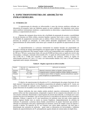 Curso: Técnico Químico Análise Instrumental Página: 44
Elaborado por: Profa
Msc. Elaine de Arruda Oliveira Coringa
5. ESPECTROFOTOMETRIA DE ABSORÇÃO NO
INFRAVERMELHO:
1.1 INTRODUÇÃO
A espectroscopia de absorção no infravermelho é umas das técnicas analíticas utilizadas em
laboratórios de pesquisa, tanto nas indústrias quanto no meio acadêmico, tão importante como outros
meios analíticos instrumentais modernos: a espectrometria no ultravioleta, a espectrometria de absorção
atômica e a espectrometria de raios x.
Algumas das vantagens dessa técnica são a facilidade de preparação da amostra; a possibilidade
do uso de amostras em filmes sólidos, amostras líquidas e gasosas; bem como o custo, o tamanho e a
versatilidade do equipamento necessário para as análises. Outras técnicas para o preparo das amostras
precisam de extração ou calcinação, ou ainda podem demandar equipamentos muito caros. Um
espectrofotômetro de infravermelho custa menos que a metade de um aparelho de espectrometria de raios
x.
A espectrofotometria é o processo instrumental de medição baseado nas propriedades de
absorção e emissão de energia eletromagnética em alguma região do espectro eletromagnético. A porção
do espectro percebida pelo olho humano (região visível) está compreendida entre comprimentos de onda
de 380 nm e 780 nm e, acima desse limite, até cerca de 50.000 nm (faixa entre as regiões do visível e das
microondas), a radiação é chamada infravermelha (IV). A região do infravermelho entre 2,5 mm e 15,0
mm (2.500 nm a 15.000 nm) concentra o maior interesse dos químicos, embora as regiões do
infravermelho próximo (0,7 mm a 2,5 mm) e do infravermelho distante (14,3 mm a 50 mm) venham
angariando maior atenção, ultimamente.
Tabela 8 – Regiões espectrais no infravermelho
Região Intervalo de comprimento de
onda (λ) , µm.
Aplicações em amostras
Próximo 0,78 a 2,5 Materiais comerciais sólidos ou líquidos, misturas gasosas.
Médio 2,5 a 50 Compostos puros e misturas complexas sólidas, líquidas ou gasosas,
Distante 50 a 1.000 Compostos puros sólidos ou líquidos, amostras atmosféricas, espécies
puras inorgânicas ou organometálicas.
Mais
usada
2,5 a 15
O objetivo da espectroscopia de absorção no IV é a determinação dos grupos funcionais de um
dado material. Cada grupo absorve em freqüência característica de radiação na região do IV. Assim, um
gráfico de intensidade de radiação versus freqüência, o espectrograma de IV, permite caracterizar os
grupos funcionais de um padrão ou de um material desconhecido.
Mesmo moléculas das mais simples podem produzir espectros extremamente complexos. O
químico utiliza este fato vantajosamente, comparando o espectro de um composto desconhecido com o de
uma amostra conhecida. Determinado o espectrograma da amostra desconhecida, a correlação pico a pico
constitui boa prova de identidade, visto ser pouco provável a coincidência de espectros de dois compostos
diferentes. Embora o espectro no IV seja característico da molécula como um todo, certos grupos de
átomos originam bandas mais ou menos na mesma freqüência, independentemente da estrutura da
molécula. É justamente a presença dessas bandas características de grupos funcionais que permite a
obtenção de informações úteis para a identificação de estruturas, através de simples exame do espectro e
consulta a tabelas. Os espectros de IV, em conjunto com outros dados espectrais, são úteis para a
determinação das estruturas de moléculas – quase todos os laboratórios de universidades e indústrias
dispõem de espectrofotômetros de IV, principalmente aqueles dotados de sistema óptico de duplo feixe.
 
