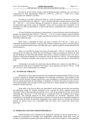 Curso: Técnico Químico Análise Instrumental Página: 47
Elaborado por: Profa
Msc. Elaine de Arruda Oliveira Coringa
Por meio de um movimento circular, a rede de difração focaliza no detector, um a um, todos os
comprimentos de onda separadamente (4.000 cm-1
, 3.999 cm-1
, 3.998 cm-1
e 3.997 cm-1
), e assim
sucessivamente até completar a varredura.
No detector, só incidem os fótons de 4.000 cm-1
vindos da referência e da amostra. Como estas
não absorvem nenhum fóton em 4.000 cm-1
– aliás, a referência não absorve nenhum fóton na faixa 4.000
cm-1
- 200 cm-1
–, não ocorrerá diferença de potencial no detector, nem tampouco movimento no
servomecanismo que aciona a pena do registrador. Assim, tem-se um ponto que corresponde a 0 de
absorbância, ou 100% de transmitância. A amostra nada absorve, transmitindo toda a radiação, como se
vê na figura 4.
As redes de difração movimentam-se continuamente. O mesmo fenômeno descrito anteriormente
acontece nos números de onda 3.999 cm-1
, 3.998 cm-1
,..., 3.101 cm-1
, porém, quando as redes de difração
focalizam no detector 3.100 cm-1
, por exemplo, algo diferente acontece, pois a amostra absorveu parte dos
fótons deste número de onda.
Deste modo, a intensidade de fótons que passa a amostra em 3.100 cm-1
é menor que a
intensidade que passa pela referência, o que gera uma corrente no detector que aciona o servomecanismo,
e a pena no registrador registra um pico que nada mais é que o registro da parte da energia absorvida pela
amostra (figura 5).
Pode-se ver que 80% da energia com número de onda igual a 3.100 cm-1
foi absorvida. Com a
continuação do movimento de rotação das redes de difração, chega-se novamente em números de onda
que não puderam ser absorvidos pela amostra. Neste ponto, a corrente no detector volta a ser nula, e
retorna-se à linha base do aparelho (0% de absorção). Isto se dá abaixo de 3.100 cm-1
. No espectrograma
da figura 6, o fenômeno é retratado como um pico em 3.100 cm-1
, pois a amostra absorve este número de
onda.
Continuando o movimento de rotação das redes de difração até o número de onda 200 cm-1
, o
espectro final da molécula será semelhante ao da figura 7. Picos aparecem nos valores 1.550 cm-1
, 1.080
cm-1
e 610 cm-1
, onde a molécula absorve a radiação.
5.4- OS TIPOS DE VIBRAÇÃO:
Basicamente, o termo espectroscopia tem sido utilizado para designar métodos analíticos em que
se estuda a interação de radiações eletromagnéticas com moléculas ou partículas. Tanto radiações, como
moléculas, porém, possuem energias características, cuja conseqüência é a propriedade de uma molécula
absorver energia proveniente de uma radiação. O fenômeno, no entanto, não ocorre em todos os casos,
mas somente naqueles onde a energia do fóton (outra forma de se chamar radiação) for compatível com a
energia da vibração molecular.
Deste modo, se um feixe de fótons com intensidade I0 incidir sobre uma amostra com moléculas
que apresentam energia de vibração incompatível com a energia dos fótons, nenhuma energia será
absorvida e todos os fótons passarão pela amostra, isto é, o feixe I, que emerge da amostra, tem a mesma
intensidade que o feixe Io (Io = I). Por outro lado, se a energia dos fótons for compatível com a energia
vibracional, cada molécula absorverá um fóton, aumentando seu movimento vibracional. Como
conseqüência, a intensidade dos fótons que deixa a amostra será menor do que a intensidade incidente (Io
> I), pois parte dos fótons foi absorvido. Depreende-se que, quanto maior for o número de moléculas
presente na amostra, menor será a intensidade final, pois maior será a chance dos fótons serem
absorvidos.
5.5 PROBLEMAS NOS ESPECTROFOTÔMETROS IV:
Espectrofotômetros de IV dispersivos são amplamente utilizados há mais de quarenta anos. À
medida que as pesquisas na tecnologia de IV progrediram, melhoramentos foram feitos, como, por
exemplo, a substituição dos prismas pelas redes de difração, como elemento dispersivo. Esses progressos
 