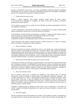 Curso: Técnico Químico Análise Instrumental Página: 48
Elaborado por: Profa
Msc. Elaine de Arruda Oliveira Coringa
tornaram os instrumentos mais precisos e com maior sensibilidade. Instrumentos dispersivos trabalham
razoavelmente bem. No entanto, as aplicações constantemente exigem maior velocidade, sensibilidade e
precisão. Estes equipamentos apresentam os seguintes problemas:
• Grande número de partes móveis:
Mesmo o sistema dispersivo mais simples apresenta grande número de partes móveis:
a) Um mecanismo de modulação ou “chopping”, que alterna o feixe entre a amostra e a referência,
produzindo um sinal no detector;
b) Um complexo e preciso motor de rotação da rede de difração, que dispersa espacialmente o feixe nas
suas freqüências individuais;
c) Para os espectrômetros convencionais de duplo feixe, um atenuador deve ser usado na referência para
igualar a intensidade de energia entre os feixes da amostra e da referência;
d) Controladores de fenda utilizados para determinar a resolução. A largura da fenda também muda ao
longo do espectro, para manter constante a intensidade de energia através da fenda;
e) Trocadores de filtro que eliminam a energia indesejada;
f) Registrador analógico (e não digital) para registro do espectro nos sistemas mais antigos.
Todas essas partes estão sujeitas ao desgaste mecânico e perda de precisão com o tempo. Se qualquer
parte for danificada, o espectrômetro torna-se inoperável.
• Baixa velocidade de varredura
Somente um elemento de resolução é detectado de cada vez. Isto significa que o tempo requerido para
obter um espectro é determinado pelo tempo que o instrumento detecta cada elemento de resolução,
multiplicado pelo número de elementos de resolução no espectro. As baixas velocidades de varredura dos
instrumentos dispersivos tornam impraticável o monitoramento pelo espectro total de uma amostra que
sofre rápidas modificações físicas ou químicas. Assim, o monitoramento cinético é geralmente limitado a
uma única banda de absorção, o que limita a extensão da informação desses experimentos.
• Decréscimo da sensibilidade do sistema com os efeitos de fenda
O mecanismo de fendas que determina a resolução bloqueia a maior parte da luz proveniente da fonte
para a obtenção do espectro. A sensibilidade do sistema decresce, criando um problema para amostras
que apresentam baixa transmissão, ou para acessórios que não são opticamente eficientes. O problema é
ainda maior em maiores resoluções, quando as fendas são muito estreitas, permitindo a passagem de
ainda menos energia para o detector, e decrescendo a sensibilidade proporcionalmente.
• Não existe referência interna
Não há referência interna para a calibração das freqüências. Cada espectro deve ser calibrado
externamente, através do espectro de algum material com freqüências de absorção conhecidas – por
exemplo, o poliestireno ou o indeno – para determinar a diferença entre a freqüência conhecida e aquela
que foi obtida. Além disso, os erros de calibração não são constantes ao longo do espectro, o que
significa que o espectro deve ser calibrado em diversas áreas. A adição de um sistema de tratamento de
dados ao espectrômetro dispersivo permite que se armazene a curva de calibração, que pode, então, ser
usada para corrigir o espectro obtido.
Entretanto, a calibração pode ser afetada por outros fatores, como a temperatura, o que implica em
“correr” o padrão de calibração freqüentemente. Isto requer mais tempo do operador e aumenta o custo
de cada análise.
• Permite luz espúria
Devido à modulação do feixe infravermelho pelo “chopper” numa freqüência constante, contribuições da
luz espúria dentro do sistema são lidas pelo detector, e causam erros nas leituras de intensidade. Por
 