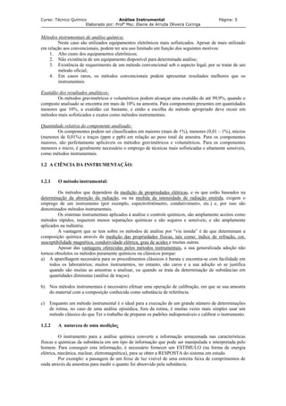 Curso: Técnico Químico Análise Instrumental Página: 5
Elaborado por: Profa
Msc. Elaine de Arruda Oliveira Coringa
Métodos instrumentais de análise química:
Neste caso são utilizados equipamentos eletrônicos mais sofisticados. Apesar de mais utilizado
em relação aos convencionais, podem ter seu uso limitado em função dos seguintes motivos:
1. Alto custo dos equipamentos eletrônicos;
2. Não existência de um equipamento disponível para determinada análise;
3. Existência de requerimento de um método convencional sob o aspecto legal, por se tratar de um
método oficial;
4. Em casos raros, os métodos convencionais podem apresentar resultados melhores que os
instrumentais.
Exatidão dos resultados analíticos:
Os métodos gravimétricos e volumétricos podem alcançar uma exatidão de até 99,9%, quando o
composto analisado se encontra em mais de 10% na amostra. Para componentes presentes em quantidades
menores que 10%, a exatidão cai bastante, e então a escolha do método apropriado deve recair em
métodos mais sofisticados e exatos como métodos instrumentais.
Quantidade relativa do componente analisado:
Os componentes podem ser classificados em maiores (mais de 1%), menores (0,01 – 1%), micros
(menores de 0,01%) e traços (ppm e ppb) em relação ao peso total da amostra. Para os componentes
maiores, são perfeitamente aplicáveis os métodos gravimétricos e volumétricos. Para os componentes
menores e micro, é geralmente necessário o emprego de técnicas mais sofisticadas e altamente sensíveis,
como métodos instrumentais.
1.2 A CIÊNCIA DA INSTRUMENTAÇÃO:
1.2.1 O método instrumental:
Os métodos que dependem da medição de propriedades elétricas, e os que estão baseados na
determinação da absorção da radiação, ou na medida da intensidade de radiação emitida, exigem o
emprego de um instrumento (por exemplo, espectrofotômetro, condutivímetro, etc.) e, por isso são
denominados métodos instrumentais.
Os sistemas instrumentais aplicados à análise e controle químicos, são amplamente aceitos como
métodos rápidos, requerem menos separações químicas e são seguros e sensíveis, e são amplamente
aplicados na indústria.
A vantagem que se tem sobre os métodos de análise por “via úmida” é de que determinam a
composição química através da medição das propriedades físicas, tais como: índice de refração, cor,
susceptibilidade magnética, condutividade elétrica, grau de acidez e muitas outras.
Apesar das vantagens oferecidas pelos métodos instrumentais, a sua generalizada adoção não
tornou obsoletos os métodos puramente químicos ou clássicos porque:
a) A aparelhagem necessária para os procedimentos clássicos é barata e encontra-se com facilidade em
todos os laboratórios; muitos instrumentos, no entanto, são caros e a sua adoção só se justifica
quando são muitas as amostras a analisar, ou quando se trata da determinação de substâncias em
quantidades diminutas (análise de traços).
b) Nos métodos instrumentais é necessário efetuar uma operação de calibração, em que se usa amostra
do material com a composição conhecida como substância de referência.
c) Enquanto um método instrumental é o ideal para a execução de um grande número de determinações
de rotina, no caso de uma análise episódica, fora da rotina, é muitas vezes mais simples usar um
método clássico do que Ter o trabalho de preparar os padrões indispensáveis e calibrar o instrumento.
1.2.2 A natureza de uma medição:
O instrumento para a análise química converte a informação armazenada nas características
físicas e químicas da substância em um tipo de informação que pode ser manipulada e interpretada pelo
homem. Para conseguir esta informação, é necessário fornecer um ESTIMULO (na forma de energia
elétrica, mecânica, nuclear, eletromagnética), para se obter a RESPOSTA do sistema em estudo.
Por exemplo: a passagem de um feixe de luz visível de uma estreita faixa de comprimentos de
onda através da amostras para medir o quanto foi absorvido pela substância.
 