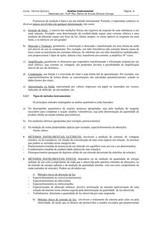 Curso: Técnico Químico Análise Instrumental Página: 6
Elaborado por: Profa
Msc. Elaine de Arruda Oliveira Coringa
O processo de medição é básico em um método instrumental. Portanto, é importante conhecer os
diversos passos envolvidos em qualquer determinação, tais como:
a) Geração de Sinal: a maioria das medições físicas são registros da resposta de uma substância a um
sinal imposto. Exemplo: uma determinação da condutividade requer uma corrente elétrica e uma
medição da absorção requer um feixe de luz. Quase sempre, os sinais ópticos se originam em uma
fonte, e os elétricos em um gerador.
b) Detecção e Tradução: geralmente, a informação é detectada e transformada em uma forma de saída
útil através de um só componente. Por exemplo, um tubo fotoelétrico não somente detecta sinais de
luzes como as transforma em correntes elétricas. Se substituir por um tubo fotoelétrico multiplicador,
este proporcionará 3 tipos de ações: detecta a luz; transforma em corrente; a amplifica 107
vezes.
c) Amplificação: geralmente os detectores que respondem transformando a informação original em um
sinal elétrico, seja corrente ou voltagem, são preferidos devidos à possibilidade de amplificação
através do uso da eletrônica.
d) Computação: sua função é a conversão do sinal a uma forma útil de apresentação. Por exemplo, nos
espectrofotômetros de leitura direta, as concentrações são calculadas automaticamente, usando os
dados brutos dos sinais.
e) Apresentação ou Saída: representada por valores impressos em papel ou mostrados em visores,
indicador de deflexão de um medidor, etc.
1.2.3 Tipos de métodos instrumentais:
Os principais métodos empregados na análise quantitativa estão baseados:
a) No desempenho quantitativo de reações químicas apropriadas, seja pela medição do reagente
necessário para completar a reação (análise volumétrica), seja pela determinação da quantidade de
produto obtido na reação (análise gravimétrica).
b) Em medições elétricas apropriadas (por exemplo, potenciometria).
c) Na medição de certas propriedades ópticas (por exemplo, espectrofotometria de absorção).
Assim, temos:
• MÉTODOS INSTRUMENTAIS ELÉTRICOS: envolvem a medição de corrente, de voltagem
(tensão), ou de resistência, em função da concentração de uma certa espécie em solução. As técnicas
que podem se incluídas nessa categoria são:
- Potenciometria (medida do potencial de um eletrodo em equilíbrio com um íon a ser determinado);
- Condutimetria (medida da condutividade elétrica de uma solução);
- Eletrogravimetria (pesagem do depósito sólido de um eletrodo decorrente da eletrólise da solução).
• MÉTODOS INSTRUMENTAIS ÓTICOS: dependem ou da medição da quantidade de energia
radiante de um certo comprimento de onda que é absorvida pela amostra (métodos de absorção), ou
da emissão de energia radiante e da medição da quantidade emitida com um certo comprimento de
onda (métodos de emissão). Podem ser divididos em:
a) Métodos óticos de absorção de luz:
- Espectrofotometria no visível (colorimetria);
- Espectrofotometria no ultravioleta
- Espectrofotometria no infravermelho.
- Espectroscopia de absorção atômica: envolve atomização da amostra (pulverização de uma
solução da amostra numa chama) seguida pela determinação da quantidade de luz absorvida.
- Turbidimetria: determina a quantidade de luz absorvida por uma suspensão.
b) Métodos óticos de emissão de luz: envolvem o tratamento da amostra pelo calor ou pela
eletricidade, de modo que os átomos são promovidos a estados excitados que proporcionam
 