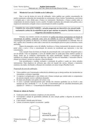 Curso: Técnico Químico Análise Instrumental Página: 9
Elaborado por: Profa
Msc. Elaine de Arruda Oliveira Coringa
1.6.1 Método da Curva de Trabalho ou de Calibração:
Para o uso da técnica de curva de calibração, vários padrões que contêm concentrações do
analito exatamente conhecidas são introduzidos no instrumento e feita a leitura. Normalmente, essa leitura
é corrigida para o valor obtido para o branco no instrumento. Idealmente, o branco contém todos os
componentes da amostra original, exceto o analito. Os dados resultantes são colocados num gráfico com a
resposta do instrumento corrigida versus a concentração do analito no padrão.
PADRÃO OU SOLUÇÃO PADRÃO = solução preparada em laboratório de concentração
exatamente conhecida da substância que se quer analisar na amostra. Contém todos os
reagentes adicionados na amostra.
Portanto, esse método consiste em preparar um gráfico das leituras instrumentais em função da
concentração de padrões, conhecido como curva de trabalho ou curva de calibração, e contém as
concentrações dos padrões na abscissa e as leituras instrumentais correspondentes na ordenada. Para ser
útil, o gráfico deve estender-se sobre todo o intervalo de concentrações possíveis para as amostras a serem
analisadas.
Depois de preparada a curva de trabalho, localiza-se a leitura instrumental da amostra como um
ponto sobre a curva e lê-se a concentração da amostra na coordenada que representa o eixo das
concentrações.
Uma variação linear da leitura em função da concentração não é um requisito obrigatório para o
uso do método. Uma vez preparada, a curva de trabalho pode ser usada para tantas análises quantas se
deseje, desde que as condições experimentais não sejam modificadas. Quando a concentração da
substância na solução amostra situar-se além dos valores da faixa de linearidade, é necessário diluí-la,
efetuar nova leitura e incluir nos cálculos o fator de diluição.
Este procedimento e medida, avaliação e construção do gráfico é usado em vários métodos
instrumentais. Hoje dispõe-se de softwares que, alem do traçado das curvas, efetuam o tratamento
estatístico dos dados, facilitando a obtenção dos resultados em menor tempo (Planilha Excel).
Preparação da curva de calibração:
Vários padrões com Concentração conhecida da substância que se deseja analisar são introduzidos no
instrumento e a leitura é registrada.
A resposta é corrigida para o valor obtido com o branco (solução que contém todos os componentes
da amostra original, exceto a substância desejada)
Os dados são plotados num gráfico de Leitura x Cp
A curva é ajustada matematicamente pelo método dos mínimos quadrados (ou no Excel) e uma
equação da reta é produzida: Y = ax +b, onde a Concentração pode ser calculada diretamente pela
equação (Y = leitura e x = Concentração da substância na amostra)
Método da Adição de Padrão:
Usada para análise de misturas complexas em uma amostra.
Corresponde à adição de quantidades definidas de uma solução padrão a alíquotas da amostra de
mesmo volume
Cada solução é diluída antes da leitura
Leitura: na amostra original e na amostra + padrão
Volume (Vp)
adicionado do padrão
VT = Va+VP
Volume da amostra Volume da amostra
(Va) (Va)
 