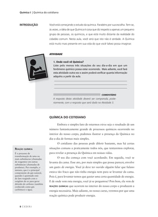 Química I | Química do cotidiano



    INTRODUÇÃO               Você está começando o estudo da química. Parabéns por sua escolha. Tem-se,
                             às vezes, a idéia de que Química é coisa que diz respeito a apenas um pequeno
                             grupo de pessoas, os químicos, e que está muito distante da realidade do
                             cidadão comum. Nesta aula, você verá que isto não é verdade. A Química
                             está muito mais presente em sua vida do que você talvez possa imaginar.


                             ATIVIDADE


                                1. Onde você vê Química?
                                Liste pelo menos três situações do seu dia-a-dia em que um
                                fenômeno químico possa estar ocorrendo. Mais adiante, você fará
                                esta atividade outra vez e assim poderá verificar quanta informação
                                adquiriu a partir da aula.
                                 __________________________________________________________
                                 __________________________________________________________
                                 __________________________________________________________


                                                                            COMENTÁRIO
                                A resposta desta atividade deverá ser comparada, poste-
                                riormente, com a resposta que será dada na Atividade 3.




                             QUÍMICA DO COTIDIANO

                                    Embora o simples fato de estarmos vivos seja o resultado de um
                             número fantasticamente grande de processos químicos ocorrendo no
                             interior do nosso corpo, podemos ilustrar a presença da Química no
                             dia-a-dia de formas mais simples.
                                    O cotidiano das pessoas pode diferir bastante, mas há certas
REAÇÃO QUÍMICA               situações comuns a praticamente todos nós, que tentaremos explorar,
É o processo de              para revelar a presença da Química em nossas vidas.
transformação de uma ou
mais substâncias (chamadas
                                    O seu dia começa com você acordando. Em seguida, você se
de reagentes) em outras      levanta da cama. Esse ato, por mais simples que possa parecer, envolve
substâncias (chamadas de
produtos). Por exemplo, o    um gasto de energia. Você já deve ter ouvido alguém falar que fulano
metano, que é o principal
componente do gás natural,   estava tão fraco que não tinha energia nem para se levantar da cama.
quando é queimado está       Pois é, para levantar temos que gastar uma certa quantidade de energia.
de fato reagindo com o
oxigênio do ar para gerar    E de onde vem esta energia, você já se perguntou? Pois bem, ela vem de
dióxido de carbono (também
conhecido como gás           REAÇÕES QUÍMICAS   que ocorrem no interior do nosso corpo e produzem a
carbônico) e água.
                             energia necessária. Mais adiante, no nosso curso, veremos por que uma
                             reação química pode produzir energia.


    8 CEDERJ
 