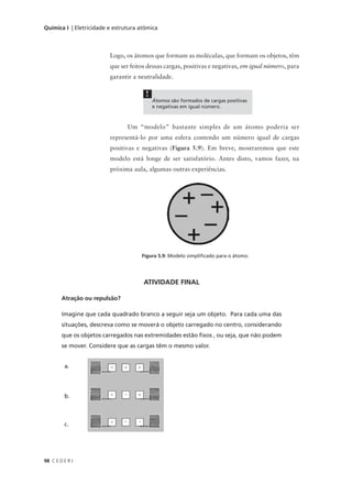 Química I | Eletricidade e estrutura atômica



                         Logo, os átomos que formam as moléculas, que formam os objetos, têm
                         que ser feitos dessas cargas, positivas e negativas, em igual número, para
                         garantir a neutralidade.

                                       !
                                           Átomos são formados de cargas positivas
                                           e negativas em igual número.



                                Um “modelo” bastante simples de um átomo poderia ser
                         representá-lo por uma esfera contendo um número igual de cargas
                         positivas e negativas (Figura 5.9). Em breve, mostraremos que este
                         modelo está longe de ser satisfatório. Antes disto, vamos fazer, na
                         próxima aula, algumas outras experiências.




                                     Figura 5.9: Modelo simplificado para o átomo.




                                      ATIVIDADE FINAL

        Atração ou repulsão?

        Imagine que cada quadrado branco a seguir seja um objeto. Para cada uma das
        situações, descreva como se moverá o objeto carregado no centro, considerando
        que os objetos carregados nas extremidades estão fixos , ou seja, que não podem
        se mover. Considere que as cargas têm o mesmo valor.


         a.




         b.



         c.




98 C E D E R J
 