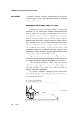 Química I | Um pouco mais sobre eletricidade



INTRODUÇÃO              Continuaremos, nesta aula, estudando o fenômeno da eletricidade. Veremos
                        o que são materiais isolantes e condutores e introduziremos um importante
                        resultado: a lei de Coulomb.


                        INTERMEZZO: O FENÔMENO DA ELETRICIDADE

                                Continuamos no nosso intermezzo, estudando o fenômeno da
                        eletricidade. Na aula anterior, você aprendeu que dois objetos com
                        cargas de mesmo sinal se repelem, enquanto aqueles com cargas de
                        sinal contrário se atraem. A primeira experiência que ﬁzemos foi
                        aquela do pente que, atritado contra uma ﬂanela, atraía um pequeno
                        pedaço de papel. Mas, nessa experiência, só um dos objetos, o pente,
                        estava eletrizado, ou seja, com mais cargas de um tipo do que de outro.
                        Portanto, essa experiência envolve um objeto carregado e outro neutro.
                        Sim, mas agora já sabemos que, no que diz respeito às cargas, a única
                        coisa que diferencia o pente do pedaço de papel é que, enquanto o pente
                        tem excesso de um tipo de carga, o pedaço de papel tem tantas cargas
                        positivas quanto negativas (é eletricamente neutro).
                                O que será que acontece, ao aproximarmos um objeto que está com
                        excesso de carga de um tipo (positiva ou negativa) de outro que tem um
                        igual número de cargas dos dois tipos? Vejamos isso em mais detalhes.
                                Vamos fazer quatro experiências simples. Talvez você não possa
                        realizá-las em casa, mas, quem sabe, num dos laboratórios do pólo mais
                        próximo de sua cidade. Vamos precisar de um bastão de vidro e de um
                        bastão de metal – ferro, por exemplo.
                                Faça primeiro a experiência com o bastão de vidro, atritando uma
                        de suas extremidades (A) com um pedaço de seda, e aproximando-o de
                        um pequeno pedaço de papel.


                        Condutores e isolantes




                                                                                            1ª experiência




                        Figura 6.1: Resultado: o bastão de vidro atrai o pedaço de papel.


102 C E D E R J
 