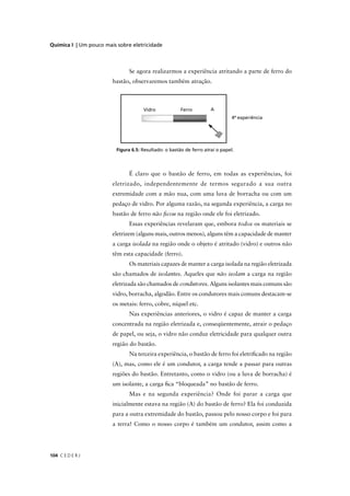 Química I | Um pouco mais sobre eletricidade



                               Se agora realizarmos a experiência atritando a parte de ferro do
                        bastão, observaremos também atração.




                                                                                4ª experiência




                          Figura 6.5: Resultado: o bastão de ferro atrai o papel.
                                                                       i




                               É claro que o bastão de ferro, em todas as experiências, foi
                        eletrizado, independentemente de termos segurado a sua outra
                        extremidade com a mão nua, com uma luva de borracha ou com um
                        pedaço de vidro. Por alguma razão, na segunda experiência, a carga no
                        bastão de ferro não ﬁcou na região onde ele foi eletrizado.
                               Essas experiências revelaram que, embora todos os materiais se
                        eletrizem (alguns mais, outros menos), alguns têm a capacidade de manter
                        a carga isolada na região onde o objeto é atritado (vidro) e outros não
                        têm esta capacidade (ferro).
                               Os materiais capazes de manter a carga isolada na região eletrizada
                        são chamados de isolantes. Aqueles que não isolam a carga na região
                        eletrizada são chamados de condutores. Alguns isolantes mais comuns são
                        vidro, borracha, algodão. Entre os condutores mais comuns destacam-se
                        os metais: ferro, cobre, níquel etc.
                               Nas experiências anteriores, o vidro é capaz de manter a carga
                        concentrada na região eletrizada e, conseqüentemente, atrair o pedaço
                        de papel, ou seja, o vidro não conduz eletricidade para qualquer outra
                        região do bastão.
                               Na terceira experiência, o bastão de ferro foi eletriﬁcado na região
                        (A), mas, como ele é um condutor, a carga tende a passar para outras
                        regiões do bastão. Entretanto, como o vidro (ou a luva de borracha) é
                        um isolante, a carga ﬁca “bloqueada” no bastão de ferro.
                               Mas e na segunda experiência? Onde foi parar a carga que
                        inicialmente estava na região (A) do bastão de ferro? Ela foi conduzida
                        para a outra extremidade do bastão, passou pelo nosso corpo e foi para
                        a terra! Como o nosso corpo é também um condutor, assim como a




104 C E D E R J
 