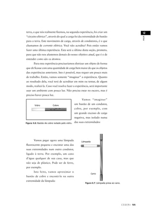 terra, o que nós realmente ﬁzemos, na segunda experiência, foi criar um




                                                                                                                   6
“circuito elétrico”, através do qual a carga foi da extremidade do bastão




                                                                                                                   AULA
para a terra. Este movimento de carga, através de condutores, é o que
chamamos de corrente elétrica. Você não acredita? Pois então vamos
fazer uma última experiência. Esta será a última desta seção, prometo,
para que não nos afastemos demais do nosso objetivo atual, que é o de
entender como são os átomos.
        Para esta experiência precisaríamos eletrizar um objeto de forma
que ele ﬁcasse com uma quantidade de carga bem maior do que os objetos
das experiências anteriores. Isto é possível, mas requer um pouco mais
de trabalho. Então, vamos somente “imaginar” a experiência. Quanto
ao resultado dela, você terá de acreditar em mim ou tentar, de algum
modo, realizá-la. Caso você resolva fazer a experiência, será importante
usar um ambiente com pouca luz. Não precisa estar no escuro, mas é
preciso haver pouca luz.
                                                         Vamos “imaginar”
                                                   um bastão de um condutor,
                                                   cobre, por exemplo, com
                                                   um grande excesso de carga
                                                   negativa, mas isolado numa

Figura: 6.6: Bastão de cobre isolado pelo vidro.   das suas extremidades:




        Vamos pegar agora uma lâmpada
ﬂuorescente pequena e encostar uma das
suas extremidades num outro condutor,
ligado à terra. Por exemplo, um cano
d’água qualquer de sua casa, mas que
não seja de plástico. Pode ser de ferro,
por exemplo.
        Isto feito, vamos aproximar o
bastão de cobre e encostá-lo na outra
extremidade da lâmpada:
                                                            Figura 6.7: Lâmpada presa ao cano.




                                                                                                 C E D E R J 105
 