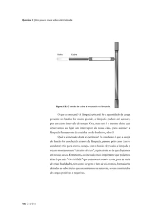 Química I | Um pouco mais sobre eletricidade




                               O que acontecerá? A lâmpada piscará! Se a quantidade de carga
                        presente no bastão for muito grande, a lâmpada poderá até acender,
                        por um curto intervalo de tempo. Ora, mas este é o mesmo efeito que
                        observamos ao ligar um interruptor da nossa casa, para acender a
                        lâmpada ﬂuorescente da cozinha ou do banheiro, não é?
                               Qual a conclusão desta experiência? A conclusão é que a carga
                        do bastão foi conduzida através da lâmpada, passou pelo cano (outro
                        condutor) e foi para a terra, ou seja, com o bastão eletrizado, a lâmpada e
                        o cano montamos um “circuito elétrico”, equivalente ao de que dispomos
                        em nossas casas. Entretanto, a conclusão mais importante que podemos
                        tirar é que esta “eletricidade” que usamos em nossas casas, para as mais
                        diversas ﬁnalidades, tem como origem o fato de os átomos, formadores
                        de todas as substâncias que encontramos na natureza, serem constituídos
                        de cargas positivas e negativas.




106 C E D E R J
 