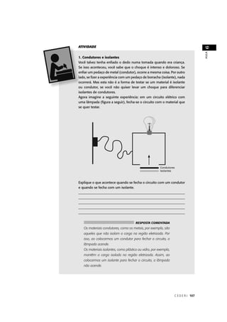 ATIVIDADE




                                                                                    6
                                                                                    AULA
  . Condutores e isolantes
Você talvez tenha enﬁado o dedo numa tomada quando era criança.
  e isso aconteceu, você sabe que o choque é intenso e doloroso. Se
  nﬁar um pedaço de metal (condutor), ocorre a mesma coisa. Por outro
 ado, se ﬁzer a experiência com um pedaço de borracha (isolante), nada
  correrá. Mas esta não é a forma de testar se um material é isolante
ou condutor, se você não quiser levar um choque para diferenciar
isolantes de condutores.
Agora imagine a seguinte experiência: em um circuito elétrico com
uma lâmpada (ﬁgura a seguir), fecha-se o circuito com o material que
se quer testar.




                                                              ores
                                                              s



Explique o que acontece quando se fecha o circuito com um condutor
e quando se fecha com um isolante.
_______________________________________________________________
_______________________________________________________________
_______________________________________________________________
_______________________________________________________________
______________________________________________________________


                                       RESPOSTA COMENTADA
   Os materiais condutores, como os metais, por exemplo, são
   aqueles que não isolam a carga na região eletrizada. Por
   isso, ao colocarmos um condutor para fechar o circuito, a
   lâmpada acende.
   Os materiais isolantes, como plástico ou vidro, por exemplo,
   mantêm a carga isolada na região eletrizada. Assim, ao
   colocarmos um isolante para fechar o circuito, a lâmpada
   não acende.




                                                                  C E D E R J 107
 