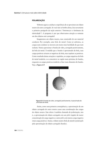 Química I | Um pouco mais sobre eletricidade




                        POLARIZAÇÃO

                               Voltemos agora a analisar a experiência de se aproximar um objeto
                        neutro de outro carregado. Se você não se lembra disso, leia novamente
                        o primeiro parágrafo da seção anterior ("Intermezzo: o fenômeno da
                        eletricidade"). A pergunta é: por que observamos atração se somente
                        um dos objetos está carregado?
                               Imaginemos um objeto neutro, mas construído de um material
                        condutor. Por exemplo, uma bola de metal. Como já sabemos, as
                        cargas num condutor se movem com muito mais facilidade do que num
                        isolante. Vamos aproximar o bastão de vidro, carregado positivamente,
                        da bola de metal. À medida que o bastão é aproximado da bola, suas
                        cargas positivas atraem as negativas da bola, mas repelem as positivas.
                        Como resultado destas atrações e repulsões, as cargas negativas da bola
                        de metal tenderão a se concentrar na região mais próxima do bastão,
                        enquanto as cargas positivas tenderão a ﬁcar mais distantes do bastão.
                        Veja a Figura 6.9:




                              Figura 6.9: O bastão de vidro, carregado positivamente, é aproximado de
                              uma bola de metal.


                               Assim, como uma primeira conseqüência, a aproximação de um
                        objeto carregado de outro neutro causa uma reordenação das cargas
                        do objeto neutro. Este efeito é também chamado de polarização, isto
                        é, a aproximação do objeto carregado cria um pólo (região) de maior
                        concentração de carga negativa e outro pólo com menos carga negativa
                        (mais carga positiva). Assim, o objeto neutro (bola de metal) é polarizado
                        pela aproximação do objeto carregado (bastão).


108 C E D E R J
 