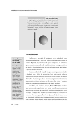 Química I | Um pouco mais sobre eletricidade




                                                                RESPOSTA COMENTADA
                              A carga negativa na esfera tenderá a se acumular o mais
                              perto possível dos bastões carregados positivamente,
                              enquanto a carga positiva tenderá a ﬁcar o mais distante
                              possível. Logo, teremos cargas negativas na superfície dos
                              dois lados e cargas positivas no centro da esfera, como
                              mostrado a seguir:




                           LEI DE COULOMB

                                 Se ﬁzermos a suposição de que quanto menor a distância entre
  CHARLES AUGUSTIN
  DE COULOMB               as cargas maior é a força entre elas, a força de atração, na experiência
  (1736–1806)              anterior (Figura 6.13), será maior do que a de repulsão. Se somarmos
                           agora os efeitos de atração e de repulsão de todas as cargas positivas
  Em sua homenagem,
  deu-se seu nome à        do balão, o efeito ﬁnal será o de atração da bola de metal pelo bastão,
  unidade de carga
  elétrica, o coulomb.     o que é realmente observado.
  Engenheiro de
  formação, ele foi
                                 Esta dependência da força de atração ou de repulsão em relação
  principalmente           à distância não é difícil de se perceber. Você pode repetir todas as
  físico. Publicou
  alguns tratados          experiências da seção anterior, variando a distância entre os objetos
  sobre eletricidade e
  magnetismo, e outros     eletrizados. Você verá que eles se atraem ou repelem mais fortemente
  sobre os fenômenos       quanto mais próximos estiverem um do outro. Este efeito é bastante
  de torção, atrito
  entre sólidos etc.       nítido nas experiências com um pedaço de papel. Veriﬁque.
  Experimentador
  genial e rigoroso,             Em 1785, um cientista francês, C HARLES C OULOMB , resolveu
  realizou uma
                           fazer uma série de experiências para tentar entender exatamente esta
  experiência histórica
  para determinar a        dependência, das forças de atração e de repulsão, com a distância entre
  força exercida entre
  duas cargas elétricas    as cargas. Ele pegou dois objetos condutores carregados, colocou-os a
  (lei de Coulomb).
  Fonte: http://
                           uma certa distância, d1, e mediu a força, F1 , entre eles (mais tarde vamos
  pt.wikipedia.org/wiki/   ver como medir esta força). Em seguida, colocou os mesmos dois objetos,
  Charles_de_Coulomb
                           com as mesmas cargas originais, a uma distância duas vezes maior do que


112 C E D E R J
 