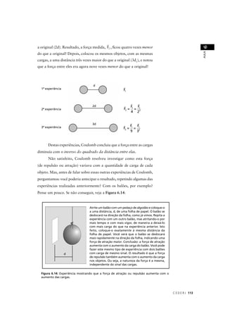 a original (2d). Resultado, a força medida, F2 , ﬁcou quatro vezes menor




                                                                                                            6
                                                                                                            AULA
do que a original! Depois, colocou os mesmos objetos, com as mesmas
cargas, a uma distância três vezes maior do que a original (3d1), e notou
que a força entre eles era agora nove vezes menor do que a original!




  1ª experiência                                         F1



                                                                F1 F1
  2ª experiência                                         F2 =     =
                                                                4 22



  3ª experiência                                                F1 F1
                                                         F3 =     =
                                                                9 32


      Destas experiências, Coulomb concluiu que a força entre as cargas
diminuía com o inverso do quadrado da distância entre elas.
      Não satisfeito, Coulomb resolveu investigar como esta força
(de repulsão ou atração) variava com a quantidade de carga de cada
objeto. Mas, antes de falar sobre essas outras experiências de Coulomb,
perguntamos: você poderia antecipar o resultado, repetindo algumas das
experiências realizadas anteriormente? Com os balões, por exemplo?
Pense um pouco. Se não conseguir, veja a Figura 6.14:


                                 Atrite um balão com um pedaço de algodão e coloque-o
                                 a uma distância, d, de uma folha de papel. O balão se
                                 deslocará na direção da folha, como já vimos. Repita a
                                 experiência com um outro balão, mas atritando-o por
                                 mais tempo e com mais vigor, de maneira a deixá-lo
                                 com mais carga do que na experiência anterior. Isto
                                 feito, coloque-o exatamente à mesma distância da
                                 folha de papel. Você verá que o balão se deslocará
                                 mais rapidamente na direção da folha, indicando uma
                                 força de atração maior. Conclusão: a força de atração
                                 aumenta com o aumento da carga do balão. Você pode
                                 fazer este mesmo tipo de experiência com dois balões
                                 com carga de mesmo sinal. O resultado é que a força
                                 de repulsão também aumenta com o aumento da carga
                                 nos objetos. Ou seja, a natureza da força é a mesma,
                                 independente do sinal das cargas.

  Figura 6.14: Experiência mostrando que a força de atração ou repulsão aumenta com o
  aumento das cargas.




                                                                                          C E D E R J 113
 