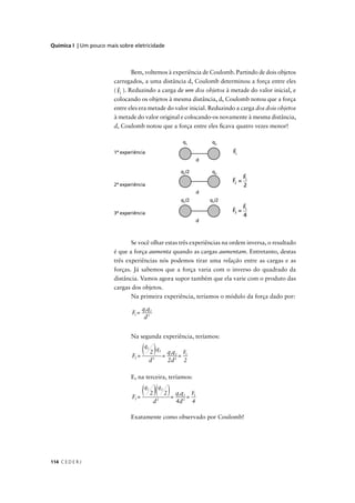 Química I | Um pouco mais sobre eletricidade



                                 Bem, voltemos à experiência de Coulomb. Partindo de dois objetos
                        carregados, a uma distância d, Coulomb determinou a força entre eles
                        ( F1 ). Reduzindo a carga de um dos objetos à metade do valor inicial, e
                        colocando os objetos à mesma distância, d, Coulomb notou que a força
                        entre eles era metade do valor inicial. Reduzindo a carga dos dois objetos
                        à metade do valor original e colocando-os novamente à mesma distância,
                        d, Coulomb notou que a força entre eles ﬁcava quatro vezes menor!

                                                               q            q

                        1ª experiência                                          F1



                                                                                       F1
                                                                                F2 =
                        2ª experiência                                                 2


                                                                                       F1
                        3ª experiência                                          F3 =
                                                                                       4



                               Se você olhar estas três experiências na ordem inversa, o resultado
                        é que a força aumenta quando as cargas aumentam. Entretanto, destas
                        três experiências nós podemos tirar uma relação entre as cargas e as
                        forças. Já sabemos que a força varia com o inverso do quadrado da
                        distância. Vamos agora supor também que ela varie com o produto das
                        cargas dos objetos.
                               Na primeira experiência, teríamos o módulo da força dado por:

                                       q1q2
                                F1 =
                                        d2


                               Na segunda experiência, teríamos:


                                F=
                                 2
                                   (q 2 ) q = q q = F
                                         1


                                              2
                                                   2
                                                        1 2         1

                                         d             2d 2     2

                               E, na terceira, teríamos:


                                F=
                                 3
                                   (q 2 )(q 2 ) = q q = F
                                         1         2
                                                              1 2       1

                                              d2          4d 2          4

                               Exatamente como observado por Coulomb!




114 C E D E R J
 