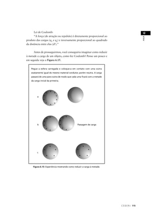 Lei de Coulomb:




                                                                                            6
       “A força (de atração ou repulsão) é diretamente proporcional ao




                                                                                            AULA
produto das cargas (q1 e q2) e inversamente proporcional ao quadrado
da distância entre elas (d2).”


      Antes de prosseguirmos, você conseguiria imaginar como reduzir
à metade a carga de um objeto, como fez Coulomb? Pense um pouco e
em seguida veja a Figura 6.15.


    Pegue a esfera carregada e coloque-a em contato com uma outra
    exatamente igual do mesmo material condutor, porém neutra. A carga
    passará de uma para outra de modo que cada uma ﬁcará com a metade
    da carga inicial da primeira.




          a




          b                                      Passagem de carga




          c




      Figura 6.15: Experiência mostrando como reduzir a carga à metade.




                                                                          C E D E R J 115
 