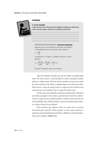 Química I | Um pouco mais sobre eletricidade



                        ATIVIDADE


                         . Lei de Coulomb
                        O que ocorrerá com a força entre dois objetos carregados se dobrarmos
                         ada uma das cargas e dobrarmos a distância entre elas?
                         _____________________________________________________________
                         _____________________________________________________________
                         _____________________________________________________________
                        _______________________________________________________________
                        ______________________________________________________________


                                                                RESPOSTA COMENTADA
                           Digamos que no início tenhamos uma força cujo módulo é
                           F. Pela deﬁnição da lei de Coulomb, F seria dado por:
                                   q1q2
                            F =
                                    d2
                           Se dobrarmos as cargas e a distância teremos a força F1
                           dada por:
                                   2q1 2q2          /
                                                    4q1 2q2 q1 q2
                            F1 =                =          = 2 =F
                                   ( 2d )             /
                                            2
                                                      4d 2   d

                           Ou seja, na verdade, a força não se altera.



                               Agora já podemos entender por que um objeto carregado pode
                        atrair um outro neutro. A proximidade do objeto carregado (bastão)
                        polariza o objeto neutro (bola de metal), fazendo com que suas cargas
                        de sinal contrário às do objeto carregado ﬁquem mais próximas deste.
                        Desta forma, a força de atração entre as cargas de sinal contrário será
                        maior do que as de repulsão entre as cargas de mesmo sinal.
                               Só mais uma coisa. Quando começamos esta discussão, utilizamos
                        um objeto carregado e outro neutro, mas feito de um material condutor.
                        Como as cargas em um condutor podem se deslocar pelo material com
                        certa facilidade, não é difícil entender o processo de polarização. Mas e
                        se o objeto neutro for um isolante?
                               Num isolante, por alguma razão, as cargas não se movem
                        livremente pelo material. Talvez porque as suas cargas positivas e
                        negativas estejam distribuídas de tal forma a diﬁcultar os deslocamentos.
                        Veja como exemplo a Figura 6.16.




116 C E D E R J
 