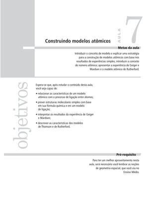7

                                                                                     AULA
                    Construindo modelos atômicos
                                                                                      Metas da aula
                                               Introduzir o conceito de modelo e explicar uma estratégia
                                                   para a construção de modelos atômicos com base nos
                                                 resultados de experiências simples; introduzir o conceito
                                                de número atômico; apresentar a experiência de Geiger e
                                                             Mardsen e o modelo atômico de Rutherford.
objetivos

            Espera-se que, após estudar o conteúdo desta aula,
            você seja capaz de:
            • relacionar as características de um modelo
              atômico com o processo de ligação entre átomos;
            • prever estruturas moleculares simples com base
              em sua fórmula química e em um modelo
              de ligação;
            • interpretar os resultados da experiência de Geiger
              e Mardsen;
            • descrever as características dos modelos
              de Thomson e de Rutherford.




                                                                                     Pré-requisito
                                                               Para ter um melhor aproveitamento nesta
                                                            aula, será necessário você lembrar as noções
                                                                  de geometria espacial, que você viu no
                                                                                          Ensino Médio.
 