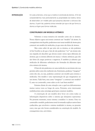 Química I | Construindo modelos atômicos



INTRODUÇÃO             Em aulas anteriores, vimos que a matéria é constituída de átomos. A fim de
                       compreendermos mais profundamente as propriedades da matéria, temos
                       de desenvolver um modelo pelo qual possamos descrever a estrutura dos
                       átomos. A partir daí, podemos tentar entender por que e de que forma os
                       átomos se ligam para formar moléculas.


                       CONSTRUINDO UM MODELO ATÔMICO

                              Voltemos à nossa tentativa de entender como são os átomos.
                       Nosso objetivo agora será tentar construir um “modelo” de átomo. Se
                       conseguirmos esta façanha, poderemos usar nosso modelo de átomo para
                       construir um modelo de moléculas, já que estas são feitas de átomos.
                              Mas como saber de que jeito são os átomos, se não podemos
                       vê-los? Lembre-se de que o fato de não podermos “ver” um átomo não
                       nos impediu de descobrir que devem existir vários tipos diferentes de
                       átomos; que os átomos diferem em massa e volume atômicos; que eles
                       são feitos de cargas positivas e negativas. E também já sabemos que
                       moléculas de diferentes substâncias são formadas de diferentes tipos
                       e/ou número de átomos.
                              O fato de não podermos ver uma molécula ou um átomo não nos
                       permite saber como eles realmente são. Entretanto, podemos “imaginar”
                       como eles são, ou seja, podemos construir um modelo para átomos e
                       moléculas. Um modelo é uma representação do que imaginamos ser
                       um átomo. Tudo bem, mas como “imaginar” e construir este modelo?
                       E, uma vez construído, como saber se ele é um bom modelo?
                              Estamos diante de uma situação com a qual nos defrontaremos
                       muitas outras vezes ao longo do curso. Portanto, seria interessante
                       estabelecermos uma estratégia geral para construir modelos.
                              A construção de um modelo deve levar em conta todas as
                       informações disponíveis sobre o sistema que desejamos representar.
                       No presente momento, nosso sistema a modelar é o átomo. Uma vez
                       construído o modelo, poderíamos testá-lo tentando explicar outros fatos
                       conhecidos, que envolvem o sistema modelado (o átomo, no presente
                       caso), mas que não foram considerados na construção do modelo. Se
                       conseguirmos isso, será ótimo.




122 C E D E R J
 