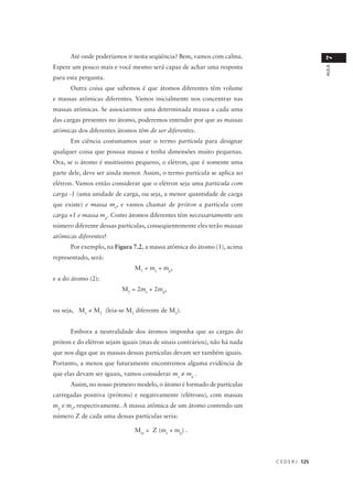 Até onde poderíamos ir nesta seqüência? Bem, vamos com calma.




                                                                                             7
Espere um pouco mais e você mesmo será capaz de achar uma resposta




                                                                                             AULA
para esta pergunta.
      Outra coisa que sabemos é que átomos diferentes têm volume
e massas atômicas diferentes. Vamos inicialmente nos concentrar nas
massas atômicas. Se associarmos uma determinada massa a cada uma
das cargas presentes no átomo, poderemos entender por que as massas
atômicas dos diferentes átomos têm de ser diferentes.
      Em ciência costumamos usar o termo partícula para designar
qualquer coisa que possua massa e tenha dimensões muito pequenas.
Ora, se o átomo é muitíssimo pequeno, o elétron, que é somente uma
parte dele, deve ser ainda menor. Assim, o termo partícula se aplica ao
elétron. Vamos então considerar que o elétron seja uma partícula com
carga -1 (uma unidade de carga, ou seja, a menor quantidade de carga
que existe) e massa me, e vamos chamar de próton a partícula com
carga +1 e massa mp. Como átomos diferentes têm necessariamente um
número diferente dessas partículas, conseqüentemente eles terão massas
atômicas diferentes!
      Por exemplo, na Figura 7.2, a massa atômica do átomo (1), acima
representado, será:
                               M1 = me + mp,
e a do átomo (2):
                          M2 = 2me + 2mp,


ou seja, M1 ≠ M2 (leia-se M1 diferente de M2).


      Embora a neutralidade dos átomos imponha que as cargas do
próton e do elétron sejam iguais (mas de sinais contrários), não há nada
que nos diga que as massas dessas partículas devam ser também iguais.
Portanto, a menos que futuramente encontremos alguma evidência de
que elas devam ser iguais, vamos considerar me ≠ mp .
      Assim, no nosso primeiro modelo, o átomo é formado de partículas
carregadas positiva (prótons) e negativamente (elétrons), com massas
mp e me, respectivamente. A massa atômica de um átomo contendo um
número Z de cada uma dessas partículas seria:

                               Mat = Z (me + mp) .




                                                                           C E D E R J 125
 