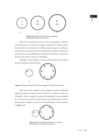 7
                                                                                             AULA
      H                            C                               O

                 Figura 7.4: Os átomos de H, C e O e suas respectivas
                 quantidades de elétrons e prótons.

      Bem, talvez estejamos sendo um pouco precipitados. Antes de
tudo, temos que ver se, com este modelo, conseguimos entender como e
por que dois ou mais átomos se combinam para formar uma molécula.
Vamos tentar, mas, para tornar nossa análise mais simples, examinemos
primeiramente a possibilidade de formação de moléculas contendo só
dois tipos de átomos: carbono e hidrogênio.
      Segundo o nosso modelo, os átomos de hidrogênio e de carbono
teriam as seguintes representações:




                     H                              C

Figura 7.5: Representação do átomo de hidrogênio e do átomo de carbono.


      Para testar nosso modelo, vamos perguntar quantas moléculas
diferentes podemos formar com um átomo de carbono e átomos de
hidrogênio. Vamos imaginar um átomo de hidrogênio se aproximando
de um átomo de carbono. Os dois átomos são eletricamente neutros,
mas podemos imaginar um processo de polarização, como mostrado
na Figura 7.6:




                      Figura 7.6: Processo de polarização entre um átomo
                      de hidrogênio e um átomo de carbono.



                                                                           C E D E R J 127
 