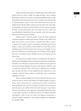 Agora veja uma coisa curiosa. O sabonete que você usa para tomar




                                                                                                1
banho ou lavar as mãos é sólido. Já a pasta de dente, como o próprio




                                                                                                AULA
nome já diz, é pastosa. No entanto, os dois têm finalidade similar, ou seja,
limpar. Bem, você nunca pensou em escovar os dentes com sabonete, não
é? Primeiro porque o gosto é muito ruim, além do fato de que, por ser
sólido, ficaria bastante difícil o processo de escovação. Por outro lado,
você também nunca pensou em tomar banho ou lavar as mãos com pasta
de dente. Até que funcionaria, mas seria muito caro usar a pasta com
essas finalidades. Dependendo do seu tamanho, você teria que gastar
mais de um tubo de pasta por banho.
       Embora tanto o sabonete quanto a pasta de dente contenham
substâncias químicas similares para efetuar a limpeza, um é sólido e tem
gosto ruim, porém a outra é pastosa e tem gosto bom. Bem, a pasta e
o sabonete não contêm somente a substância responsável pela ação de
limpeza. A pasta, por exemplo, contém também os sais de flúor e outras
substâncias para torná-la de gosto bom (menta, por exemplo). É claro
que essas substâncias são desnecessárias num sabonete, embora alguns,
mais caros, contenham outras substâncias só para que fiquem com um
cheiro bom.
       E essa história de sólido e pastoso? A consistência do produto é
ditada pela sua finalidade. E como conseguir essas diferentes consistências?
Incluindo-se no sabonete e na pasta de dente substâncias que, apesar de
não terem nenhuma influência no processo de limpeza, conferem a eles
a consistência desejável. Não é incrível que a Química possa também
fazer isso por nós? Esse é só um exemplo de como materiais (no caso,
sabonete e pasta de dente) podem ser produzidos com a consistência
adaptada ao seu uso.
       Mas e o sabonete líquido? Se você tiver mais de trinta anos vai se
lembrar de que na maioria dos banheiros de lugares públicos (cinemas,
teatros, bares, restaurantes etc.) costumávamos encontrar uma bola de
sabão pendurada numa corrente. O aspecto, em geral, era horroroso, pois
parte da sujeira que o sabão retirava das mãos de quem o usasse ficava
retida na sua superfície. Assim, algo que, em princípio, deveria servir para
a nossa higiene pessoal, na verdade apresentava um aspecto altamente
anti-higiênico. Hoje em dia, em todos esses lugares, encontramos o
sabonete líquido, resultado de uma simples mudança na composição
do sabonete sólido.



                                                                               C E D E R J 11
 