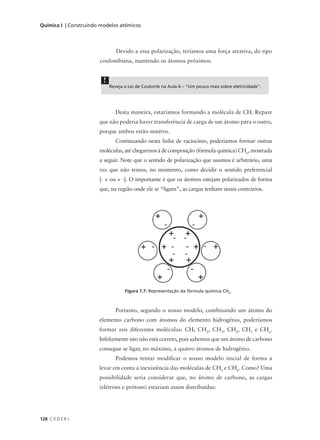Química I | Construindo modelos atômicos




                                Devido a essa polarização, teríamos uma força atrativa, do tipo
                       coulombiana, mantendo os átomos próximos.


                         !
                             Reveja a Lei de Coulomb na Aula 6 – "Um pouco mais sobre eletricidade".




                               Desta maneira, estaríamos formando a molécula de CH. Repare
                       que não poderia haver transferência de carga de um átomo para o outro,
                       porque ambos estão neutros.
                               Continuando nesta linha de raciocínio, poderíamos formar outras
                       moléculas, até chegarmos à de composição (fórmula química) CH6, mostrada
                       a seguir. Note que o sentido de polarização que usamos é arbitrário, uma
                       vez que não temos, no momento, como decidir o sentido preferencial
                       [- + ou + -]. O importante é que os átomos estejam polarizados de forma
                       que, na região onde ele se “ligam”, as cargas tenham sinais contrários.




                                    Figura 7.7: Representação da fórmula química CH6.



                               Portanto, segundo o nosso modelo, combinando um átomo do
                       elemento carbono com átomos do elemento hidrogênio, poderíamos
                       formar seis diferentes moléculas: CH, CH2, CH3, CH4, CH5 e CH6.
                       Infelizmente isto não está correto, pois sabemos que um átomo de carbono
                       consegue se ligar, no máximo, a quatro átomos de hidrogênio.
                               Podemos tentar modificar o nosso modelo inicial de forma a
                       levar em conta a inexistência das moléculas de CH5 e CH6. Como? Uma
                       possibilidade seria considerar que, no átomo de carbono, as cargas
                       (elétrons e prótons) estariam assim distribuídas:




128 C E D E R J
 