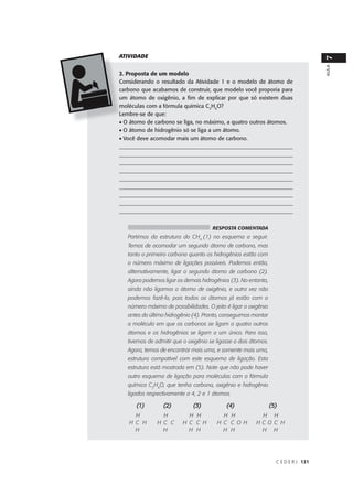 ATIVIDADE




                                                                                     7
                                                                                     AULA
2. Proposta de um modelo
Considerando o resultado da Atividade 1 e o modelo de átomo de
carbono que acabamos de construir, que modelo você proporia para
um átomo de oxigênio, a fim de explicar por que só existem duas
moléculas com a fórmula química C2H6O?
Lembre-se de que:
• O átomo de carbono se liga, no máximo, a quatro outros átomos.
• O átomo de hidrogênio só se liga a um átomo.
• Você deve acomodar mais um átomo de carbono.
______________________________________________________________
______________________________________________________________
______________________________________________________________
______________________________________________________________
_______________________________________________________________
_______________________________________________________________
_______________________________________________________________
_______________________________________________________________
______________________________________________________________


                                      RESPOSTA COMENTADA
   Partimos da estrutura do CH4 (1) no esquema a seguir.
   Temos de acomodar um segundo átomo de carbono, mas
   tanto o primeiro carbono quanto os hidrogênios estão com
   o número máximo de ligações possíveis. Podemos então,
   alternativamente, ligar o segundo átomo de carbono (2).
   Agora podemos ligar os demais hidrogênios (3). No entanto,
   ainda não ligamos o átomo de oxigênio, e outra vez não
   podemos fazê-lo, pois todos os átomos já estão com o
   número máximo de possibilidades. O jeito é ligar o oxigênio
   antes do último hidrogênio (4). Pronto, conseguimos montar
   a molécula em que os carbonos se ligam a quatro outros
   átomos e os hidrogênios se ligam a um único. Para isso,
   tivemos de admitir que o oxigênio se ligasse a dois átomos.
   Agora, temos de encontrar mais uma, e somente mais uma,
   estrutura compatível com este esquema de ligação. Esta
   estrutura está mostrada em (5). Note que não pode haver
   outro esquema de ligação para moléculas com a fórmula
   química C2H6O, que tenha carbono, oxigênio e hidrogênio
   ligados respectivamente a 4, 2 e 1 átomos.

      (1)         (2)         (3)           (4)                  (5)
     H           H          H H           H H             H H
   H C H       H C C      H C C H       H C C O H        HCO C H
     H           H          H H           H H             H H




                                                                   C E D E R J 131
 