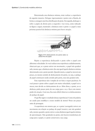 Química I | Construindo modelos atômicos




                             Determinada esta distância mínima, tente realizar a experiência
                       da seguinte maneira. Esfregue vigorosamente o pente com a flanela, de
                       forma a conseguir uma boa eletrificação do pente. Em seguida, desloque-o
                       sobre o papel, da direita para a esquerda e vice-versa, como indicado
                       na figura a seguir, mantendo a distância entre o pente e o papel a mais
                       próxima possível da distância mínima para haver atração.




                                   Figura 7.11: Deslocamento do pente sobre os
                                   pedacinhos de papel.


                              Repita a experiência deslocando o pente sobre o papel com
                       diferentes velocidades. Se você realizar essa experiência cuidadosamente,
                       observará que, se o pente estiver em movimento, o papel não grudará
                       nele, mesmo que a distância entre eles seja igual àquela distância mínima
                       determinada com o pente parado. Quando muito, o papel se moverá um
                       pouco, no mesmo sentido de deslocamento do pente, ou seja, o pedaço
                       de papel continuará sendo atraído pelo pente, mas não grudará nele.
                              Esta experiência não é simples de ser feita e requer paciência. Se
                       você passar o pente sobre o papel com muita velocidade, o papel vai se
                       mover, mas devido ao deslocamento do ar. Além disso, o pente, ao se
                       deslocar, pode passar parte da sua carga para o ar, e ficar com menor
                       poder de atração. Com isso, fica mais difícil observar os deslocamentos
                       do pedaço de papel.
                              O que lhe sugere o resultado dessas experiências? Como ele poderia
                       ser usado para modificar o nosso modelo de átomo? Pense um pouco
                       antes de prosseguir.
                              A experiência nos mostra que, se o pente (carregado) estiver em
                       movimento em relação ao pedaço de papel (neutro), este não grudará
                       nele, mesmo quando o pente estiver a uma distância igual àquela mínima
                       de aproximação. Não grudando no pente, não haverá transferência de
                       carga para o papel, e o pente conservará a sua carga.



134 C E D E R J
 