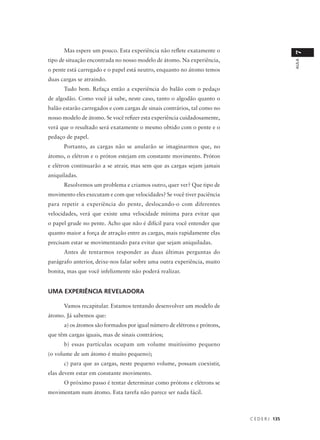 Mas espere um pouco. Esta experiência não reflete exatamente o




                                                                                            7
tipo de situação encontrada no nosso modelo de átomo. Na experiência,




                                                                                            AULA
o pente está carregado e o papel está neutro, enquanto no átomo temos
duas cargas se atraindo.
      Tudo bem. Refaça então a experiência do balão com o pedaço
de algodão. Como você já sabe, neste caso, tanto o algodão quanto o
balão estarão carregados e com cargas de sinais contrários, tal como no
nosso modelo de átomo. Se você refizer esta experiência cuidadosamente,
verá que o resultado será exatamente o mesmo obtido com o pente e o
pedaço de papel.
      Portanto, as cargas não se anularão se imaginarmos que, no
átomo, o elétron e o próton estejam em constante movimento. Próton
e elétron continuarão a se atrair, mas sem que as cargas sejam jamais
aniquiladas.
      Resolvemos um problema e criamos outro, quer ver? Que tipo de
movimento eles executam e com que velocidades? Se você tiver paciência
para repetir a experiência do pente, deslocando-o com diferentes
velocidades, verá que existe uma velocidade mínima para evitar que
o papel grude no pente. Acho que não é difícil para você entender que
quanto maior a força de atração entre as cargas, mais rapidamente elas
precisam estar se movimentando para evitar que sejam aniquiladas.
      Antes de tentarmos responder as duas últimas perguntas do
parágrafo anterior, deixe-nos falar sobre uma outra experiência, muito
bonita, mas que você infelizmente não poderá realizar.


UMA EXPERIÊNCIA REVELADORA

      Vamos recapitular. Estamos tentando desenvolver um modelo de
átomo. Já sabemos que:
      a) os átomos são formados por igual número de elétrons e prótons,
que têm cargas iguais, mas de sinais contrários;
      b) essas partículas ocupam um volume muitíssimo pequeno
(o volume de um átomo é muito pequeno);
      c) para que as cargas, neste pequeno volume, possam coexistir,
elas devem estar em constante movimento.
      O próximo passo é tentar determinar como prótons e elétrons se
movimentam num átomo. Esta tarefa não parece ser nada fácil.



                                                                          C E D E R J 135
 